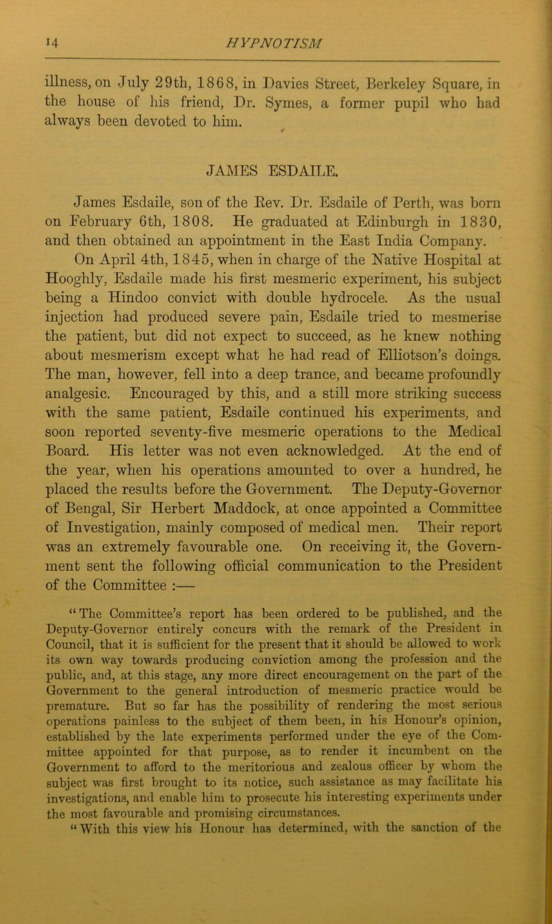 illness, on July 29th, 1868, in Davies Street, Berkeley Square, in the house of his friend, Dr. Synies, a former pupil who had always been devoted to him. JAMES ESDAILE. James Esdaile, son of the Bev. Dr. Esdaile of Perth, was born on February 6th, 1808. He graduated at Edinburgh in 1830, and then obtained an appointment in the East India Company. On April 4th, 1845, when in charge of the Native Hospital at Hooghly, Esdaile made his first mesmeric experiment, his subject being a Hindoo convict with double hydrocele. As the usual injection had produced severe pain, Esdaile tried to mesmerise the patient, but did not expect to succeed, as he knew nothing about mesmerism except what he had read of Elliotson’s doings. The man, however, fell into a deep trance, and became profoundly analgesic. Encouraged by this, and a still more striking success with the same patient, Esdaile continued his experiments, and soon reported seventy-five mesmeric operations to the Medical Board. His letter was not even acknowledged. At the end of the year, when his operations amounted to over a hundred, he placed the results before the Government. The Deputy-Governor of Bengal, Sir Herbert Maddock, at once appointed a Committee of Investigation, mainly composed of medical men. Their report was an extremely favourable one. On receiving it, the Govern- ment sent the following official communication to the President of the Committee :— “ The Committee’s report has been ordered to be published, and the Deputy-Governor entirely concurs with the remark of the President in Council, that it is sufficient for the present that it should be allowed to work its own way towards producing conviction among the profession and the public, and, at this stage, any more direct encouragement on the part of the Government to the general introduction of mesmeric practice would be premature. But so far has the possibility of rendering the most serious operations painless to the subject of them been, in his Honour’s opinion, established by the late experiments performed under the eye of the Com- mittee appointed for that purpose, as to render it incumbent on the Government to afford to the meritorious and zealous officer by whom the subject was first brought to its notice, such assistance as may facilitate his investigations, and enable him to prosecute his interesting experiments under the most favourable and promising circumstances. “With this view his Honour has determined, with the sanction of the