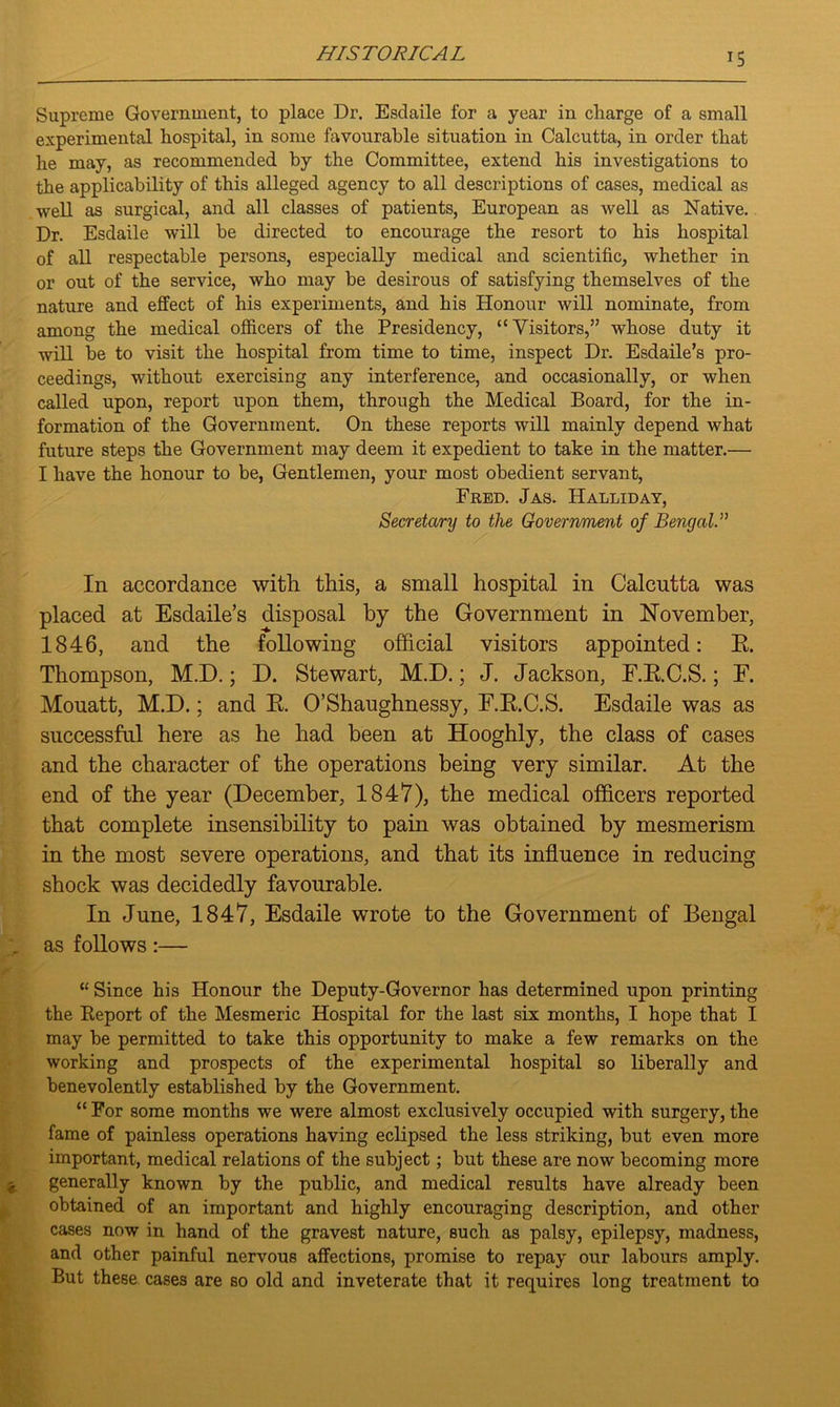 Supreme Government, to place Dr. Esdaile for a year in charge of a small experimental hospital, in some favourable situation in Calcutta, in order that he may, as recommended by the Committee, extend his investigations to the applicability of this alleged agency to all descriptions of cases, medical as well as surgical, and all classes of patients, European as well as Native. Dr. Esdaile will be directed to encourage the resort to his hospital of all respectable persons, especially medical and scientific, whether in or out of the service, who may be desirous of satisfying themselves of the nature and effect of his experiments, and his Honour will nominate, from among the medical officers of the Presidency, “Visitors,” whose duty it will be to visit the hospital from time to time, inspect Dr. Esdaile’s pro- ceedings, without exercising any interference, and occasionally, or when called upon, report upon them, through the Medical Board, for the in- formation of the Government. On these reports will mainly depend what future steps the Government may deem it expedient to take in the matter.— I have the honour to be, Gentlemen, your most obedient servant, Fred. Jas. Halliday, Secretary to the Government of Bengali In accordance with this, a small hospital in Calcutta was placed at Esdaile’s disposal by the Government in November, 1846, and the following official visitors appointed: E. Thompson, M.D.; D. Stewart, M.D.; J. Jackson, F.E.C.S.; F. Mouatt, M.D.; and R. O’Shaughnessy, F.E.C.S. Esdaile was as successful here as he had been at Hooghly, the class of cases and the character of the operations being very similar. At the end of the year (December, 184*7), the medical officers reported that complete insensibility to pain was obtained by mesmerism in the most severe operations, and that its influence in reducing shock was decidedly favourable. In June, 1847, Esdaile wrote to the Government of Bengal r as follows :— “ Since his Honour the Deputy-Governor has determined upon printing the Report of the Mesmeric Hospital for the last six months, I hope that I may be permitted to take this opportunity to make a few remarks on the working and prospects of the experimental hospital so liberally and benevolently established by the Government. “ For some months we were almost exclusively occupied with surgery, the fame of painless operations having eclipsed the less striking, but even more important, medical relations of the subject; but these are now becoming more generally known by the public, and medical results have already been obtained of an important and highly encouraging description, and other cases now in hand of the gravest nature, such as palsy, epilepsy, madness, and other painful nervous affections, promise to repay our labours amply. But these cases are so old and inveterate that it requires long treatment to