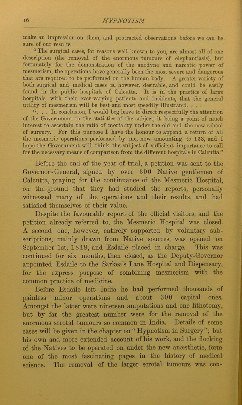 make an impression on them, and protracted observations before we can be sure of our results. “The surgical cases, for reasons well known to you, are almost all of one description (the removal of the enormous tumours of elephantiasis), but fortunately for the demonstration of the anodyne and narcotic power of mesmerism, the operations have generally been the most severe and dangerous that are required to be performed on the human body. A greater variety of both surgical and medical cases is, however, desirable, and could be easily found in the public hospitals of Calcutta. It is in the practice of large hospitals, with their ever-varying patients and incidents, that the general utility of mesmerism will be best and most speedily illustrated. . . . “... In conclusion, I would beg leave to direct respectfully the attention of the Government to the statistics of the subject, it being a point of much interest to ascertain the ratio of mortality under the old and the new school of surgery. For this purpose I have the honour to append a return of all the mesmeric operations performed by me, now amounting to 133, and .1 hope the Government will think the subject of sufficient importance to call for the necessary means of comparison from the different hospitals in Calcutta.” Before the end of the year of trial, a petition was sent to the Governor-General, signed by over 300 Native gentlemen of Calcutta, praying for the continuance of the Mesmeric Hospital, on the ground that they had studied the reports, personally witnessed many of the operations and their results, and had satisfied themselves of their value. Despite the favourable report of the official visitors, and the petition already referred to, the Mesmeric Hospital was closed. A second one, however, entirely supported by voluntary sub- scriptions, mainly drawn from Native sources, was opened on September 1st, 1848, and Esdaile placed in charge. This was continued for six months, then closed, as the Deputy-Governor appointed Esdaile to the Sarkea’s Lane Hospital and Dispensary, for the express purpose of combining mesmerism with the common practice of medicine. Before Esdaile left India he had performed thousands of painless minor operations and about 300 capital ones. Amongst the latter were nineteen amputations and one lithotomy, but by far the greatest number were for the removal of the enormous scrotal tumours so common in India. Details of some cases will be given in the chapter on “ Hypnotism in Surgery ”; but his own and more extended account of his work, and the flocking of the Natives to be operated on under the new anassthetic, form one of the most fascinating pages in the history of medical science. The removal of the larger scrotal tumours was con-