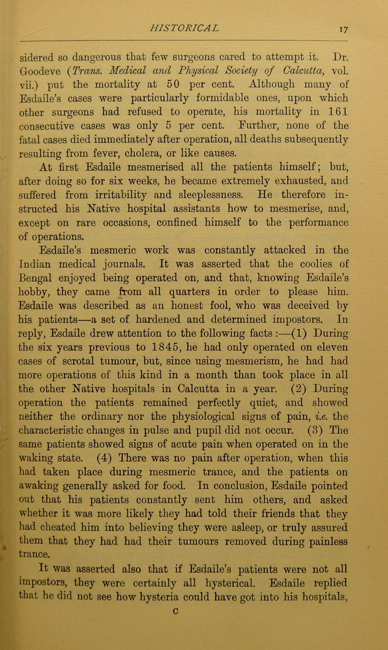 sidered so dangerous that few surgeons cared to attempt it. Dr. Goodeve {Trans. Medical and Physical Society of Calcutta, vol. vii.) put the mortality at 50 per cent. Although many of Esdaile’s cases were particularly formidable ones, upon which other surgeons had refused to operate, his mortality in 161 consecutive cases was only 5 per cent. Further, none of the fatal cases died immediately after operation, all deaths subsequently resulting from fever, cholera, or like causes. At first Esdaile mesmerised all the patients himself; but, after doing so for six weeks, he became extremely exhausted, and suffered from irritability and sleeplessness. He therefore in- structed his Native hospital assistants how to mesmerise, and, except on rare occasions, confined himself to the performance of operations. Esdaile’s mesmeric work was constantly attacked in the Indian medical journals. It was asserted that the coolies of Bengal enjoyed being operated on, and that, knowing Esdaile’s hobby, they came from all quarters in order to please him. Esdaile was described as an honest fool, who was deceived by his patients—a set of hardened and determined impostors. In reply, Esdaile drew attention to the following facts :—(1) During the six years previous to 1845, he had only operated on eleven cases of scrotal tumour, but, since using mesmerism, he had had more operations of this kind in a month than took place in all the other Native hospitals in Calcutta in a year. (2) During operation the patients remained perfectly quiet, and showed neither the ordinary nor the physiological signs of pain, i.e. the characteristic changes in pulse and pupil did not occur. (3) The same patients showed signs of acute pain when operated on in the waking state. (4) There was no pain after operation, when this had taken place during mesmeric trance, and the patients on awaking generally asked for food. In conclusion, Esdaile pointed out that his patients constantly sent him others, and asked whether it was more likeiy they had told their friends that they had cheated him into believing they were asleep, or truly assured them that they had had their tumours removed during painless trance. It was asserted also that if Esdaile’s patients were not all impostors, they were certainly all hysterical. Esdaile replied that he did not see how hysteria could have got into his hospitals,