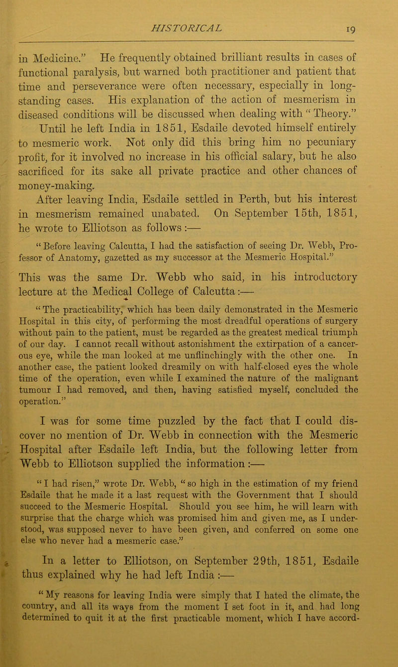 in Medicine.” He frequently obtained brilliant results in cases of functional paralysis, but warned both practitioner and patient that time and perseverance were often necessary, especially in long- standing cases. His explanation of the action of mesmerism in diseased conditions will be discussed when dealing with “ Theory.” Until he left India in 1851, Esdaile devoted himself entirely to mesmeric work. Hot only did this bring him no pecuniary profit, for it involved no increase in his official salary, but he also sacrificed for its sake all private practice and other chances of money-making. After leaving India, Esdaile settled in Perth, but his interest in mesmerism remained unabated. On September 15th, 1851, he wrote to Elliotson as follows:— “ Before leaving Calcutta, I had the satisfaction of seeing Dr. Webb, Pro- fessor of Anatomy, gazetted as my successor at the Mesmeric Hospital.” This was the same Dr. Webb who said, in his introductory lecture at the Medical College of Calcutta:— “ The practicability, which has been daily demonstrated in the Mesmeric Hospital in this city, of performing the most dreadful operations of surgery without pain to the patient, must be regarded as the greatest medical triumph of our day. I cannot recall without astonishment the extirpation of a cancer- ous eye, while the man looked at me unflinchingly with the other one. In another case, the patient looked dreamily on with half-closed eyes the whole time of the operation, even while I examined the nature of the malignant tumour I had removed, and then, having satisfied myself, concluded the operation.” I was for some time puzzled by the fact that I could dis- cover no mention of Dr. Webb in connection with the Mesmeric Hospital after Esdaile left India, but the following letter from Webb to Elliotson supplied the information:— “I had risen,” wrote Dr. Webb, “so high in the estimation of my friend Esdaile that he made it a last request with the Government that I should succeed to the Mesmeric Hospital. Should you see him, he will learn with surprise that the charge which was promised him and given me, as I under- stood, was supposed never to have been given, and conferred on some one else who never had a mesmeric case.” In a letter to Elliotson, on September 29th, 1851, Esdaile thus explained why he had left India :— “My reasons for leaving India were simply that I hated the climate, the country, and all its ways from the moment I set foot in it, and had long determined to quit it at the first practicable moment, which I have accord-