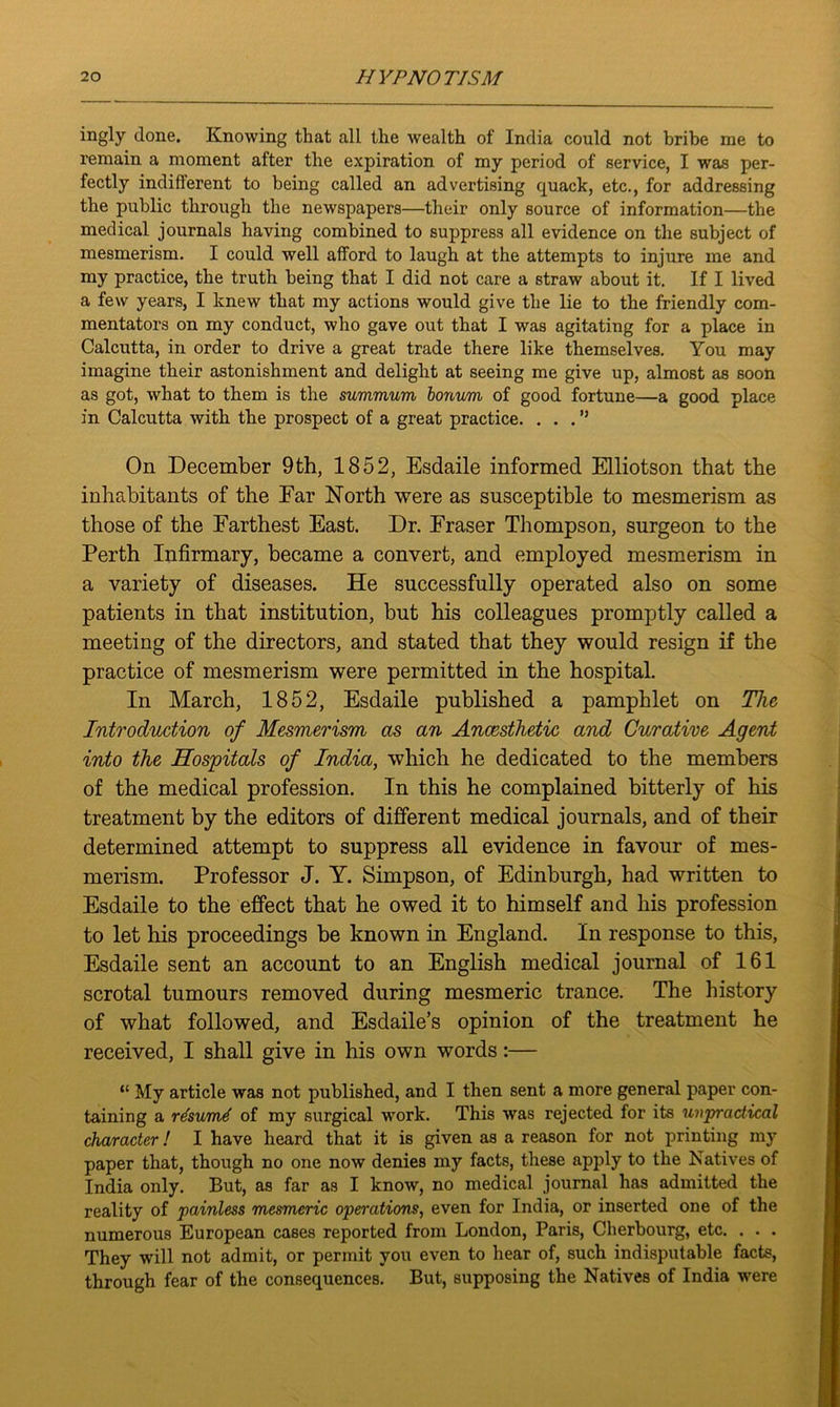 ingly done. Knowing that all the wealth of India could not bribe me to remain a moment after the expiration of my period of service, I was per- fectly indifferent to being called an advertising quack, etc., for addressing the public through the newspapers—their only source of information—the medical journals having combined to suppress all evidence on the subject of mesmerism. I could well afford to laugh at the attempts to injure me and my practice, the truth being that I did not care a straw about it. If I lived a few years, I knew that my actions would give the lie to the friendly com- mentators on my conduct, who gave out that I was agitating for a place in Calcutta, in order to drive a great trade there like themselves. You may imagine their astonishment and delight at seeing me give up, almost as soon as got, what to them is the summum bonum of good fortune—a good place in Calcutta with the prospect of a great practice. ...” On December 9th, 1852, Esdaile informed Elliotson that the inhabitants of the Far North were as susceptible to mesmerism as those of the Farthest East. Dr. Fraser Thompson, surgeon to the Perth Infirmary, became a convert, and employed mesmerism in a variety of diseases. He successfully operated also on some patients in that institution, but his colleagues promptly called a meeting of the directors, and stated that they would resign if the practice of mesmerism were permitted in the hospital. In March, 1852, Esdaile published a pamphlet on The Introduction of Mesmerism as an Anaesthetic and Curative Agent into the Hospitals of India, which he dedicated to the members of the medical profession. In this he complained bitterly of his treatment by the editors of different medical journals, and of their determined attempt to suppress all evidence in favour of mes- merism. Professor J. Y. Simpson, of Edinburgh, had written to Esdaile to the effect that he owed it to himself and his profession to let his proceedings be known in England. In response to this, Esdaile sent an account to an English medical journal of 161 scrotal tumours removed during mesmeric trance. The history of what followed, and Esdaile’s opinion of the treatment he received, I shall give in his own words:— “ My article was not published, and I then sent a more general paper con- taining a rdsumt of my surgical work. This was rejected for its unpractical character! I have heard that it is given as a reason for not printing my paper that, though no one now denies my facts, these apply to the Natives of India only. But, as far as I know, no medical journal has admitted the reality of painless mesmeric operations, even for India, or inserted one of the numerous European cases reported from London, Paris, Cherbourg, etc. . . . They will not admit, or permit you even to hear of, such indisputable facts, through fear of the consequences. But, supposing the Natives of India were