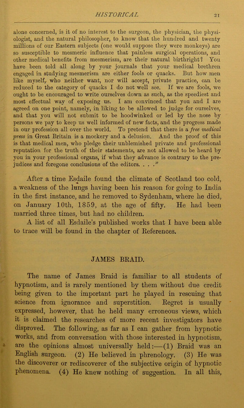 alone concerned, is it of no interest to tlie surgeon, the physician, the physi- ologist, and the natural philosopher, to know that the hundred and twenty millions of our Eastern subjects (one would suppose they were monkeys) are so susceptible to mesmeric influence that painless surgical operations, and other medical benefits from mesmerism, are their natural birthright? You have been told all along by your journals that your medical brethren engaged in studying mesmerism are either fools or quacks. But how men like myself,, who neither want, nor will accept, private practice, can be reduced to the category of quacks I do not well see. If we are fools, we ought to be encouraged to write ourselves down as such, as the speediest and most effectual way of exposing us. I am convinced that you and I are agreed on one point, namely, in liking to be allowed to judge for ourselves, and that you will not submit to be hoodwinked or led by the nose by persons we pay to keep us well informed of new facts, and the progress made in our profession all over the world. To pretend that there is a free medical press in Great Britain is a mockery and a delusion. And the proof of this is that medical men, who pledge their unblemished private and professional reputation for the truth of their statements, are not allowed to be heard by you in your professional organs, if what they advance is contrary to the pre- judices and foregone conclusions of the editors. . . .” After a time Esdaile found the climate of Scotland too cold, -4. a weakness of the lungs having been his reason for going to India in the first instance, and he removed to Sydenham, where he died, on January 10th, 1859, at the age of fifty. He had been married three times, but had no children. A list of all Esdaile’s published works that I have been able to trace will be found in the chapter of Eeferences. JAMES BRAID. The name of James Braid is familiar to all students of hypnotism, and is rarely mentioned by them without due credit being given to the important part he played in rescuing that science from ignorance and superstition. Regret is usually expressed, however, that he held many erroneous views, which it is claimed the researches of more recent investigators have disproved. The following, as far as I can gather from hypnotic works, and from conversation with those interested in hypnotism, are the opinions almost universally held:—(1) Braid was an English surgeon. (2) He believed in phrenology. (3) He was the discoverer or rediscoverer of the subjective origin of hypnotic phenomena. (4) He knew nothing of suggestion. In all this,