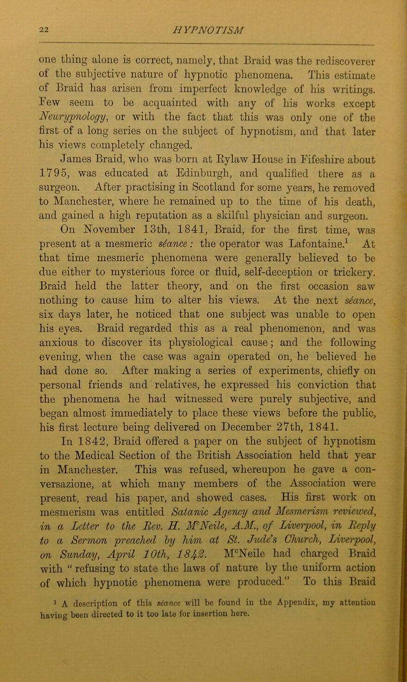 one thing alone is correct, namely, that Braid was the rediscoverer of the subjective nature of hypnotic phenomena. This estimate of Braid has arisen from imperfect knowledge of his writings. Few seem to be acquainted with any of his works except Neurypnology, or with the fact that this was only one of the first of a long series on the subject of hypnotism, and that later his views completely changed. James Braid, who was born at Bylaw House in Fifeshire about 1795, was educated at Edinburgh, and qualified there as a surgeon. After practising in Scotland for some years, he removed to Manchester, where he remained up to the time of his death, and gained a high reputation as a skilful physician and surgeon. On November 13th, 1841, Braid, for the first time, was present at a mesmeric stance: the operator was Lafontaine.1 At that time mesmeric phenomena were generally believed to be due either to mysterious force or fluid, self-deception or trickery. Braid held the latter theory, and on the first occasion saw nothing to cause him to alter his views. At the next stance, six days later, he noticed that one subject was unable to open his eyes. Braid regarded this as a real phenomenon, and was anxious to discover its physiological cause; and the following evening, when the case was again operated on, he believed he had done so. After making a series of experiments, chiefly on personal friends and relatives, he expressed his conviction that the phenomena he had witnessed were purely subjective, and began almost immediately to place these views before the public, his first lecture being delivered on December 27th, 1841. In 1842, Braid offered a paper on the subject of hypnotism to the Medical Section of the British Association held that year in Manchester. This was refused, whereupon he gave a con- versazione, at which many members of the Association were present, read his paper, and showed cases. His first work on mesmerism was entitled Satanic Agency and Mesmerism reviewed, in a Letter to the Rev. IL. MNcile, AM., of Liverpool, in Reply to a Sermon preached by him at St. Judds Church, Liverpool, on Sunday, April 10th, 181$. McNeile had charged Braid with “ refusing to state the laws of nature by the uniform action of which hypnotic phenomena were produced.” To this Braid 1 A description of this stance will be found in the Appendix, my attention having been directed to it too lato for insertion here.