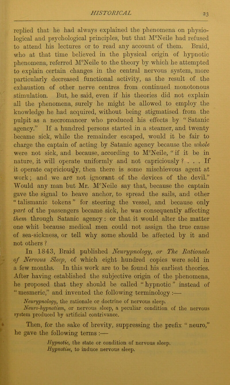 HIS TO RICA L replied that lie had always explained the phenomena on physio- logical and psychological principles, but that Mclsreile had refused to attend his lectures or to read any account of them. Braid, who at that time believed in the physical origin of hypnotic phenomena, referred McJSTeile to the theory by which he attempted to explain certain changes in the central nervous system, more particularly decreased functional activity, as the result of the exhaustion of other nerve centres from continued monotonous stimulation. But, he said, even if his theories did not explain all the phenomena, surely he might be allowed to employ the knowledge he had acquired, without being stigmatised from the pulpit as a necromancer who produced his effects by “ Satanic agency.” If a hundred persons started in a steamer, and twenty became sick, while the remainder escaped, would it be fair to charge the captain of acting by Satanic agency because the whole were not sick, and because, according to McNeile, “ if it be in nature, it will operate uniformly and not capriciously ? ... If it operate capriciously, then there is some mischievous agent at work; and we are not ignorant of the devices of the devil.” Would any man but Mr. McNeile say that, because the captain gave the signal to heave anchor, to spread the sails, and other “ talismanic tokens ” for steering the vessel, and because only part of the passengers became sick, he was consequently affecting them through Satanic agency: or that it would alter the matter one whit because medical men could not assign the true cause of sea-sickness, or tell why some should be affected by it and not others ? In 1843, Braid published Neurypnology, or The Rationale of Nervous Sleep, of which eight hundred copies were sold in a few months. In this work are to be found his earliest theories. After having established the subjective origin of the phenomena, he proposed that they should be called “ hypnotic ” instead of “ mesmeric,” and invented the following terminology :— Neurypnology, the rationale or doctrine of nervous sleep. Neuro-hypnotism, or nervous sleep, a peculiar condition of the nervous system produced by artificial contrivance. Then, for the sake of brevity, suppressing the prefix “ neuro,” he gave the following terms :— Hypnotic, the state or condition of nervous sleep. Hypnotise, to induce nervous sleep.