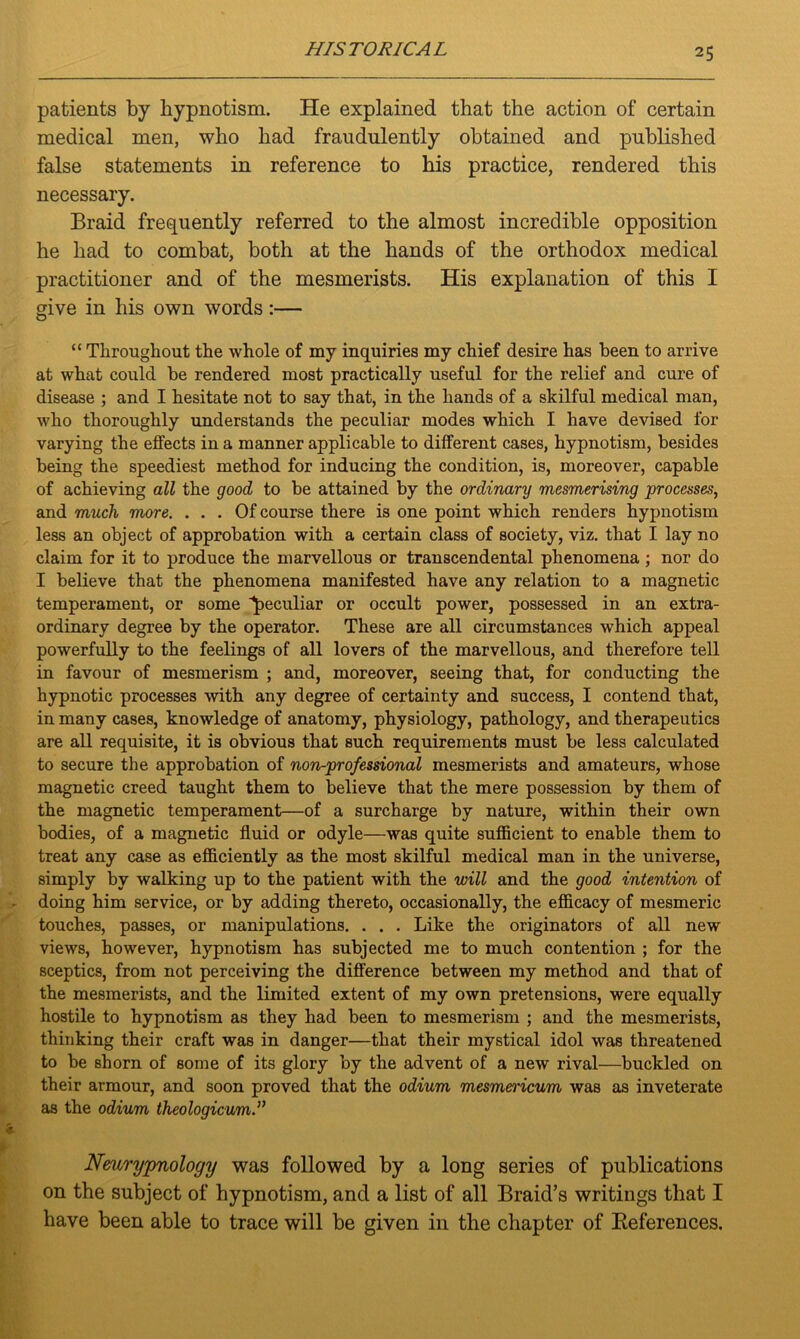 patients by hypnotism. He explained that the action of certain medical men, who had fraudulently obtained and published false statements in reference to his practice, rendered this necessary. Braid frequently referred to the almost incredible opposition he had to combat, both at the hands of the orthodox medical practitioner and of the mesmerists. His explanation of this I give in his own words :— “ Throughout the whole of my inquiries my chief desire has been to arrive at what could be rendered most practically useful for the relief and cure of disease ; and I hesitate not to say that, in the hands of a skilful medical man, who thoroughly understands the peculiar modes which I have devised for varying the effects in a manner applicable to different cases, hypnotism, besides being the speediest method for inducing the condition, is, moreover, capable of achieving all the good to be attained by the ordinary mesmerising processes, and much more. . . . Of course there is one point which renders hypnotism less an object of approbation with a certain class of society, viz. that I lay no claim for it to produce the marvellous or transcendental phenomena ; nor do I believe that the phenomena manifested have any relation to a magnetic temperament, or some peculiar or occult power, possessed in an extra- ordinary degree by the operator. These are all circumstances which appeal powerfully to the feelings of all lovers of the marvellous, and therefore tell in favour of mesmerism ; and, moreover, seeing that, for conducting the hypnotic processes with any degree of certainty and success, I contend that, in many cases, knowledge of anatomy, physiology, pathology, and therapeutics are all requisite, it is obvious that such requirements must be less calculated to secure the approbation of non-professional mesmerists and amateurs, whose magnetic creed taught them to believe that the mere possession by them of the magnetic temperament—of a surcharge by nature, within their own bodies, of a magnetic fluid or odyle—was quite sufficient to enable them to treat any case as efficiently as the most skilful medical man in the universe, simply by walking up to the patient with the will and the good intention of doing him service, or by adding thereto, occasionally, the efficacy of mesmeric touches, passes, or manipulations. . . . Like the originators of all new views, however, hypnotism has subjected me to much contention ; for the sceptics, from not perceiving the difference between my method and that of the mesmerists, and the limited extent of my own pretensions, were equally hostile to hypnotism as they had been to mesmerism ; and the mesmerists, thinking their craft was in danger—that their mystical idol was threatened to be shorn of some of its glory by the advent of a new rival—buckled on their armour, and soon proved that the odium mesmen'icum was as inveterate as the odium theologicum.” Nmrypnology was followed by a long series of publications on the subject of hypnotism, and a list of all Braid’s writings that I have been able to trace will be given in the chapter of Beferences.