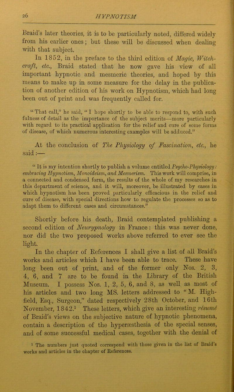 Braid’s later theories, it is to be particularly noted, differed widely from his earlier ones; but these will be discussed when dealing with that subject. In 1852, in the preface to the third edition of Magic, Witch- craft, etc., Braid stated that he now gave his view of all important hypnotic and mesmeric theories, and hoped by this means to make up in some measure for the delay in the publica- tion of another edition of his work on Hypnotism, which had long been out of print and was frequently called for. “ That call,” he said, “ I hope shortly to be able to respond to, with such fulness of detail as the importance of the subject merits—more particularly with regard to its practical application for the relief and cure of some forms of disease, of which numerous interesting examples will be adduced.” At the conclusion of The Physiology of Fascination, etc., he said:— “ It is my intention shortly to publish a volume entitled Psycho-Physiology: embracing Hypnotism, Monoideism, and Mesmerism. This work will comprise, in a connected and condensed form, the results of the whole of my researches in this department of science, and it will, moreover, be illustrated by cases in which hypnotism has been proved particularly efficacious in the relief and cure of disease, with special directions how to regulate the processes so as to adapt them to different cases and circumstances.” Shortly before his death, Braid contemplated publishing a second edition of Neurypnology in France: this was never done, nor did the two proposed works above referred to ever see the light. In the chapter of References I shall give a list of all Braid’s works and articles which I have been able to trace. These have long been out of print, and of the former only Nos. 2, 3, 4, 6, and 7 are to be found in the Library of the British Museum. I possess Nos. 1, 2, 5, 6, and 8, as well as most of his articles and two long MS. letters addressed to “ M. High- field, Esq., Surgeon,” dated respectively 28th October, and 16th November, 1842.1 These letters, which give an interesting r6sum6 of Braid’s views on the subjective nature of hypnotic phenomena, contain a description of the hyperesthesia of the special senses, and of some successful medical cases, together with the denial of 1 The numbers just quoted correspond with those given in the list of Braid’s works and articles in the chapter of References.