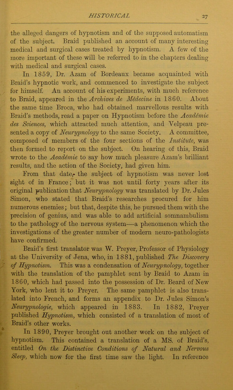 the alleged dangers of hypnotism and of the supposed automatism of the subject. Braid published an account of many interesting medical and surgical cases treated by hypnotism. A few of the more important of these will be referred to in the chapters dealing with medical and surgical cases. In 1859, Dr. Azam of Bordeaux became acquainted with Braid’s hypnotic work, and commenced to investigate the subject for himself. An account of his experiments, with much reference to Braid, appeared in thq Archives de Mklccine in 1860. About the same time Broca, who had obtained marvellous results with Braid’s methods, read a paper on Hypnotism before the Academic des Sciences, which attracted much attention, and Velpeau pre- sented a copy of Neurypnology to the same Society. A committee, composed of members of the four sections of the Institute, was then formed to report on the subject. On hearing of this, Braid wrote to the AcacUmie to say how much pleasure Azam’s brilliant results, and the action of the Society, had given him. From that date,-*- the subject of hypnotism was never lost sight of in France; but it was not until forty years after its original publication that Neurypnology was translated by Dr. Jules Simon, who stated that Braid’s researches procured for him numerous enemies; but that, despite this, he pursued them with the precision of genius, and was able to add artificial somnambulism to the pathology of the nervous system—a phenomenon which the investigations of the greater number of modern neuro-pathologists have confirmed. Braid’s first translator was W. Preyer, Professor of Physiology at the University of Jena, who, in 1881, published The Discovery of Hypnotism. This was a condensation of Neurypnology, together with the translation of the pamphlet sent by Braid to Azam in 1860, which had passed into the possession of Dr. Beard of New York, who lent it to Preyer. The same pamphlet is also trans- lated into French, and forms an appendix to Dr. Jules Simon’s Neurypnologie, which appeared in 1883. In 1882, Preyer published Hypnotism, which consisted of a translation of most of Braid’s other works. In 1890, Preyer brought out another work on the subject of hypnotism. This contained a translation of a MS. of Braid’s, entitled On the Distinctive Conditions of Natural and Nervous Sleep, which now for the first time saw the light. In reference