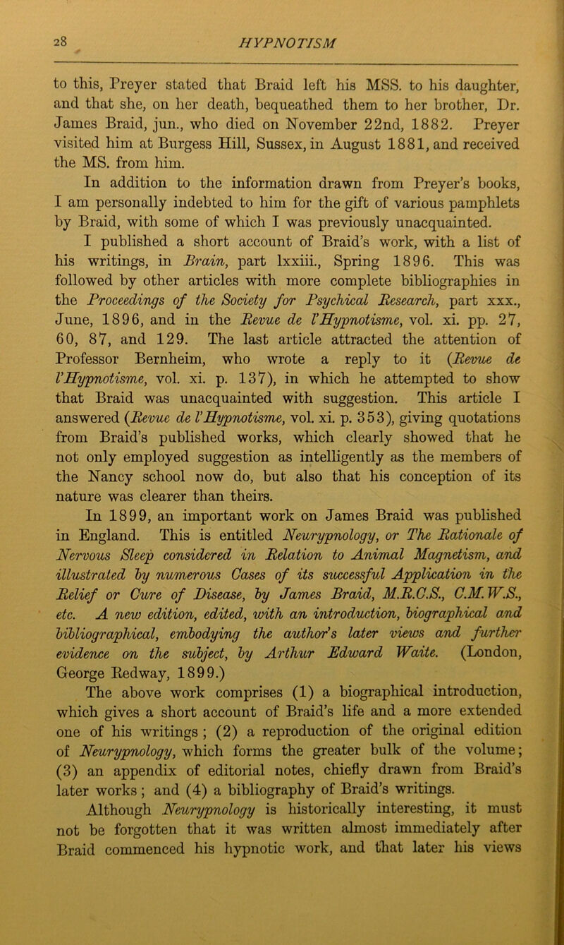 to this, Preyer stated that Braid left his MSS. to his daughter, and that she, on her death, bequeathed them to her brother, Dr. James Braid, jun., who died on November 22nd, 1882. Preyer visited him at Burgess Hill, Sussex, in August 1881, and received the MS. from him. In addition to the information drawn from Preyer’s books, I am personally indebted to him for the gift of various pamphlets by Braid, with some of which I was previously unacquainted. I published a short account of Braid’s work, with a list of his writings, in Brain, part lxxiii., Spring 1896. This was followed by other articles with more complete bibliographies in the Proceedings of the Society for Psychical Research, part xxx., June, 1896, and in the Revue de VHypnotisme, vol. xi. pp. 27, 60, 87, and 129. The last article attracted the attention of Professor Bernheim, who wrote a reply to it (Revue de VHypnotisme, vol. xi. p. 137), in which he attempted to show that Braid was unacquainted with suggestion. This article I answered (Revue de VHypnotisme, vol. xi. p. 353), giving quotations from Braid’s published works, which clearly showed that he not only employed suggestion as intelligently as the members of the Nancy school now do, but also that his conception of its nature was clearer than theirs. In 1899, an important work on James Braid was published in England. This is entitled Neurypnology, or The Rationale of Nervous Sleep considered in Relation to Animal Magnetism, and illustrated by numerous Cases of its successful Application in the Relief or Cure of Disease, by James Braid, M.R.C.S., C.M. W.S., etc. A new edition, edited, with an introduction, biographical and bibliographical, embodying the author's later views and further evidence on the subject, by Arthur Edward Waite. (London, George Redway, 1899.) The above work comprises (1) a biographical introduction, which gives a short account of Braid’s life and a more extended one of his writings ; (2) a reproduction of the original edition of Neurypnology, which forms the greater bulk of the volume; (3) an appendix of editorial notes, chiefly drawn from Braid’s later works; and (4) a bibliography of Braid’s writings. Although Neurypnology is historically interesting, it must not be forgotten that it was written almost immediately after Braid commenced his hypnotic work, and that later his views