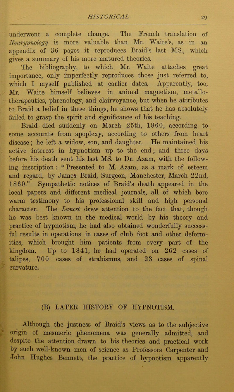 ms TOXICAL underwent a complete change. The French translation of Neuryjonology is more valuable than Mr. Waite’s, as in an appendix of 36 pages it reproduces Braid’s last MS., which gives a summary of his more matured theories. The bibliography, to which Mr. Waite attaches great importance, only imperfectly reproduces those just referred to, which I myself published at earlier dates. Apparently, too, Mr. Waite himself believes in animal magnetism, metallo- therapeutics, phrenology, and clairvoyance, but when he attributes to Braid a belief in these things, he shows that he has absolutely failed to grasp the spirit and significance of his teaching. Braid died suddenly on March 25th, 1860, according to some accounts from apoplexy, according to others from heart disease; he left a widow, son, and daughter. He maintained his active interest in hypnotism up to the end; and three days before his death sent his last MS. to Dr. Azam, with the follow- ing inscription: “ Presented to M. Azam, as a mark of esteem and regard, by James Braid, Surgeon, Manchester, March 22nd, 1860.” Sympathetic notices of Braid’s death appeared in the local papers and different medical journals, all of which bore warm testimony to his professional skill and high personal character. The Lancet drew attention to the fact that, though he was best known in the medical world by his theory and practice of hypnotism, he had also obtained wonderfully success- ful results in operations in cases of club foot and other deform- ities, which brought him patients from every part of the kingdom. Up to 1841, he had operated on 262 cases of talipes, 700 cases of strabismus, and 23 cases of spinal curvature. (B) LATER HISTORY OF HYPNOTISM. Although the justness of Braid’s views as to the subjective origin of mesmeric phenomena was generally admitted, and despite the attention drawn to his theories and practical work by such well-known men of science as Professors Carpenter and John Hughes Bennett, the practice of hypnotism apparently