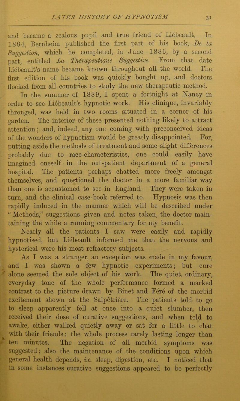 and became a zealous pupil and true friend of Liebeault. In 1884, Bernheim published the first part of his book, JDe la Suggestion, which he completed, in June 1886, by a second part, entitled La Thtrapeutique Suggestive. From that date Litibeault’s name became known throughout all the world. The first edition of his book was quickly bought up, and doctors flocked from all countries to study the new therapeutic method. In the summer of 1889, I spent a fortnight at Nancy in order to see Liebeault’s hypnotic work. His clinique, invariably thronged, was held in two rooms situated in a corner of his garden. The interior of these presented nothing likely to attract attention; and, indeed, any one coming with preconceived ideas of the wonders of hypnotism would be greatly disappointed. For, putting aside the methods of treatment and some slight differences probably due to race-characteristics, one could easily have imagined oneself in the out-patient department of a general hospital. The patients perhaps chatted more freely amongst themselves, and questioned the doctor in a more familiar way than one is accustomed to see in England. They were taken in turn, and the clinical case-book referred to. Hypnosis was then rapidly induced in the manner which will be described under “ Methods,” suggestions given and notes taken, the doctor main- taining the while a running commentary for my benefit. Nearly all the patients I saw were easily and rapidly hypnotised, but Liebeault informed me that the nervous and hysterical were his most refractory subjects. As I was a stranger, an exception was made in my favour, and I was shown a few hypnotic experiments; but cure alone seemed the sole object of his work. The quiet, ordinary, everyday tone of the whole performance formed a marked contrast to the picture drawn by Binet and Fer6 of the morbid excitement shown at the Salpetriere. The patients told to go to sleep apparently fell at once into a quiet slumber, then received their dose of curative suggestions, and when told to awake, either walked quietly away or sat for a little to chat with their friends: the whole process rarely lasting longer than ten minutes. The negation of all morbid symptoms was suggested; also the maintenance of the conditions upon which general health depends, i.e. sleep, digestion, etc. I noticed that in some instances curative suggestions appeared to be perfectly