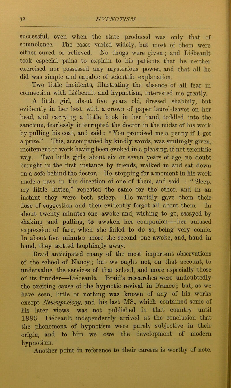 successful, even when the state produced was only that of somnolence. The cases varied widely, but most of them were either cured or relieved. No drugs were given; and Lidbeault took especial pains to explain to his patients that he neither exercised nor possessed any mysterious power, and that all he did was simple and capable of scientific explanation. Two little incidents, illustrating the absence of all fear in connection with Li4beault and hypnotism, interested me greatly. A little girl, about five years old, dressed shabbily, but evidently in her best, with a crown of paper laurel-leaves on her head, and carrying a little book in her hand, toddled into the sanctum, fearlessly interrupted the doctor in the midst of his work by pulling his coat, and said: “ You promised me a penny if I got a prize.” This, accompanied by kindly words, was smilingly given, incitement to work having been evoked in a pleasing, if not scientific way. Two little girls, about six or seven years of age, no doubt brought in the first instance by friends, walked in and sat down on a sofa behind the doctor. He, stopping for a moment in his work made a pass in the direction of one of them, and said : “ Sleep, my little kitten,” repeated the same for the other, and in an instant they were both asleep. He rapidly gave them their dose of suggestion and then evidently forgot all about them. In about twenty minutes one awoke and, wishing to go, essayed by shaking and pulling, to awaken her companion—her amused expression of face, when she failed to do so, being very comic. In about five minutes more the second one awoke, and, hand in hand, they trotted laughingly away. Braid anticipated many of the most important observations of the school of Nancy; but we ought not, on that account, to undervalue the services of that school, and more especially those of its founder—Liebeault. Braid’s researches were undoubtedly the exciting cause of the hypnotic revival in France; but, as we have seen, little or nothing was known of any of his works except Neurypnology, and his last MS., which contained some of his later views, was not published in that country until 1883. Li4beault independently arrived at the conclusion that the phenomena of hypnotism were purely subjective in their origin, and to him we owe the development of modem hypnotism. Another point in reference to their careers is worthy of note.