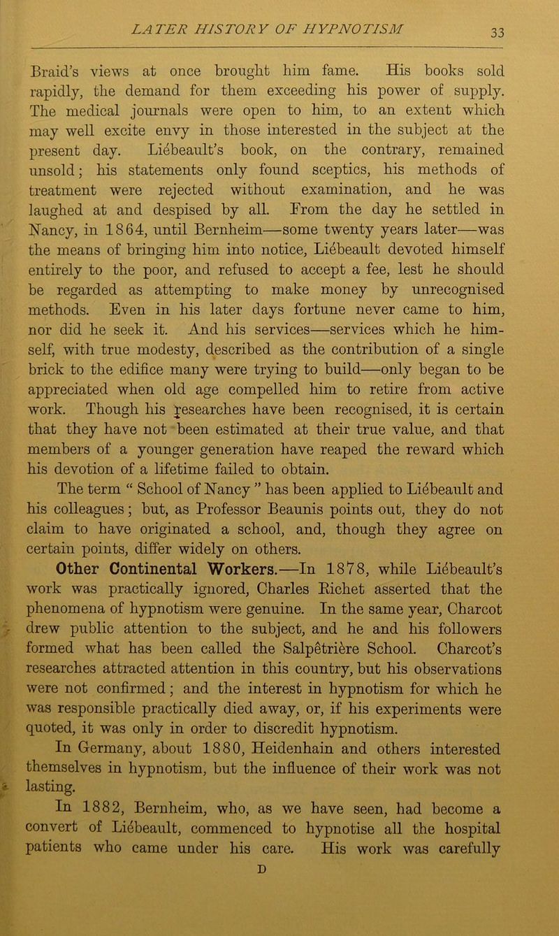Braid’s views at once brought him fame. His books sold rapidly, the demand for them exceeding his power of supply. The medical journals were open to him, to an extent which may well excite envy in those interested in the subject at the present day. Liebeault’s book, on the contrary, remained unsold; his statements only found sceptics, his methods of treatment were rejected without examination, and he was laughed at and despised by all. From the day he settled in Nancy, in 1864, until Bernheim—some twenty years later—was the means of bringing him into notice, Liebeault devoted himself entirely to the poor, and refused to accept a fee, lest he should be regarded as attempting to make money by unrecognised methods. Even in his later days fortune never came to him, nor did he seek it. And his services—services which he him- self, with true modesty, described as the contribution of a single brick to the edifice many were trying to build—only began to be appreciated when old age compelled him to retire from active work. Though his researches have been recognised, it is certain that they have not been estimated at their true value, and that members of a younger generation have reaped the reward which his devotion of a lifetime failed to obtain. The term “ School of Nancy ” has been applied to Li6beau.lt and his colleagues; but, as Professor Beaunis points out, they do not claim to have originated a school, and, though they agree on certain points, differ widely on others. Other Continental Workers.—In 1878, while Liebeault’s work was practically ignored, Charles Bichet asserted that the phenomena of hypnotism were genuine. In the same year, Charcot drew public attention to the subject, and he and his followers formed what has been called the Salpestriere School. Charcot’s researches attracted attention in this country, but his observations were not confirmed; and the interest in hypnotism for which he was responsible practically died away, or, if his experiments were quoted, it was only in order to discredit hypnotism. In Germany, about 1880, Heidenhain and others interested themselves in hypnotism, but the influence of their work was not •? lasting. In 1882, Bernheim, who, as we have seen, had become a convert of Li6beault, commenced to hypnotise all the hospital patients who came under his care. His work was carefully D