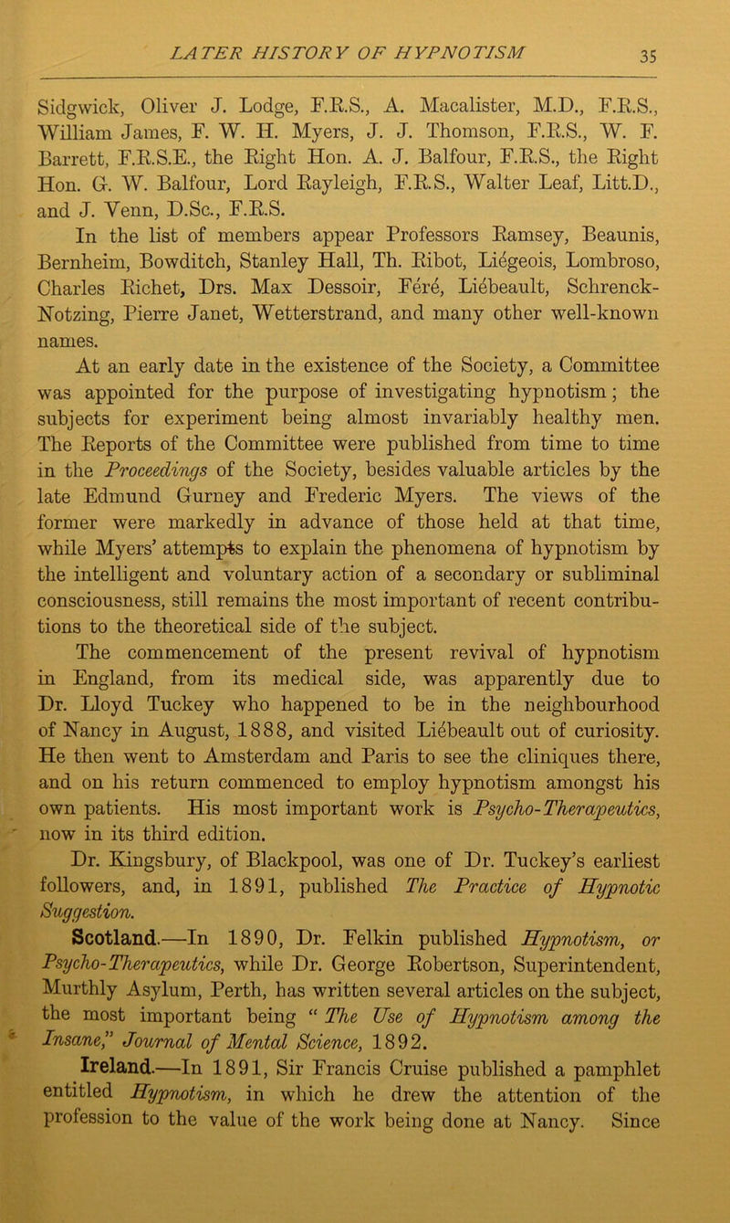 Sidgwick, Oliver J. Lodge, F.E.S., A. Macalister, M.D., F.E.S., William James, F. W. II. Myers, J. J. Thomson, F.E.S., W. F. Barrett, F.E.S.E., the Eight Hon. A. J. Balfour, F.E.S., the Eight lion. G. W. Balfour, Lord Eayleigh, F.E.S., Walter Leaf, Litt.D., and J. Venn, D.Sc., F.B.S. In the list of members appear Professors Eamsey, Beaunis, Bernheim, Bowditch, Stanley Hall, Th. Eibot, Liegeois, Lombroso, Charles Eichet, Drs. Max Dessoir, Fere, Liebeault, Schrenck- Notzing, Pierre Janet, Wetterstrand, and many other well-known names. At an early date in the existence of the Society, a Committee was appointed for the purpose of investigating hypnotism; the subjects for experiment being almost invariably healthy men. The Eeports of the Committee were published from time to time in the Proceedings of the Society, besides valuable articles by the late Edmund Gurney and Frederic Myers. The views of the former were markedly in advance of those held at that time, while Myers’ attempts to explain the phenomena of hypnotism by the intelligent and voluntary action of a secondary or subliminal consciousness, still remains the most important of recent contribu- tions to the theoretical side of the subject. The commencement of the present revival of hypnotism in England, from its medical side, was apparently due to Dr. Lloyd Tuckey who happened to be in the neighbourhood of Nancy in August, 1888, and visited Liebeault out of curiosity. He then went to Amsterdam and Paris to see the cliniques there, and on his return commenced to employ hypnotism amongst his own patients. His most important work is Psycho-Therapeutics, now in its third edition. Dr. Kingsbury, of Blackpool, was one of Dr. Tuckey’s earliest followers, and, in 1891, published The Practice of Hypnotic Suggestion. Scotland.—In 1890, Dr. Felkin published Hypnotism, or Psycho-Therapeutics, while Dr. George Eobertson, Superintendent, Murthly Asylum, Perth, has written several articles on the subject, the most important being “ The Use of Hypnotism among the Insane,” Journal of Mental Science, 1892. Ireland.—In 1891, Sir Francis Cruise published a pamphlet entitled Hypnotism, in which he drew the attention of the profession to the value of the work being done at Nancy. Since