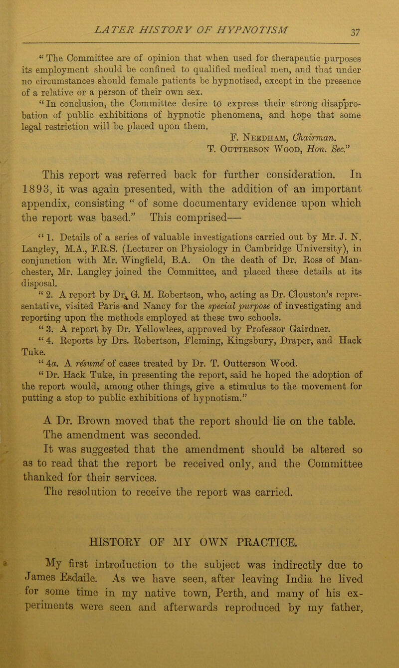 “ The Committee are of opinion that when used for therapeutic purposes its employment should he confined to qualified medical men, and that under no circumstances should female patients he hypnotised, except in the presence of a relative or a person of their own sex. “ In conclusion, the Committee desire to express their strong disappro- bation of public exhibitions of hypnotic phenomena, and hope that some legal restriction will be placed upon them. F. Needham, Chairman. T. Outterson Wood, Hon. Sec.” This report was referred back for further consideration. In 1893, it was again presented, with the addition of an important appendix, consisting “ of some documentary evidence upon which the report was based.” This comprised— “ 1. Details of a series of valuable investigations carried out by Mr. J. N. Langley, M.A., F.R.S. (Lecturer on Physiology in Cambridge University), in conjunction with Mr. Wingfield, B.A. On the death of Dr. Ross of Man- chester, Mr. Langley joined the Committee, and placed these details at its disposal. “ 2. A report by Dr^ G. M. Robertson, who, acting as Dr. Clouston’s repre- sentative, visited Paris and Nancy for the special purpose of investigating and reporting upon the methods employed at these two schools. “ 3. A report by Dr. Yellowlees, approved by Professor Gairdner. “ 4. Reports by Drs. Robertson, Fleming, Kingsbury, Draper, and Hack Tuke. “ 4a. A resume of cases treated by Dr. T. Outterson Wood. “ Dr. Hack Tuke, in presenting the report, said he hoped the adoption of the report would, among other things, give a stimulus to the movement for putting a stop to public exhibitions of hypnotism.” A Dr. Brown moved that the report should lie on the table. The amendment was seconded. It was suggested that the amendment should be altered so as to read that the report be received only, and the Committee thanked for their services. The resolution to receive the report was carried. HISTORY OF MY OWN PRACTICE. My first introduction to the subject was indirectly due to James Esdaile. As we have seen, after leaving India he lived for some time in my native town, Perth, and many of his ex- periments were seen and afterwards reproduced by my father,