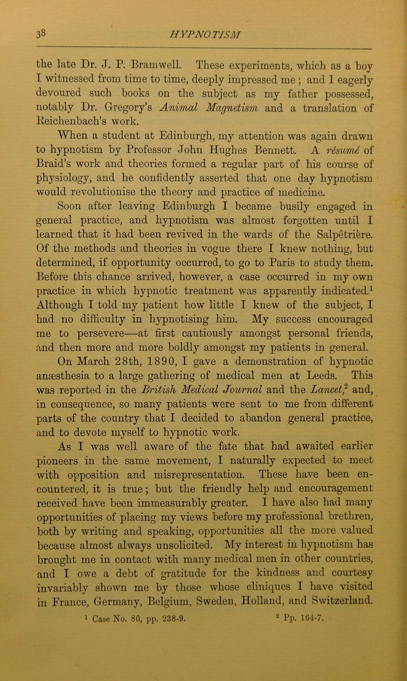 the late Dr. J. P. Bramwell. These experiments, which as a boy I witnessed from time to time, deeply impressed me ; and 1 eagerly devoured such books on the subject as my father possessed, notably Dr. Gregory’s Animal Magnetism and a translation of Keichenbach’s work. When a student at Edinburgh, my attention was again drawn to hypnotism by Professor John Hughes Bennett. A rdswnt of Braid’s work and theories formed a regular part of his course of physiology, and he confidently asserted that one day hypnotism would revolutionise the theory and practice of medicine. Soon after leaving Edinburgh I became busily engaged in general practice, and hypnotism was almost forgotten until I learned that it had been revived in the wards of the Salpetriere. Of the methods and theories in vogue there I knew nothing, but determined, if opportunity occurred, to go to Paris to study them. Before this chance arrived, however, a case occurred in my own practice in which hypnotic treatment was apparently indicated.1 Although I told my patient how little I knew of the subject, I had no difficulty in hypnotising him. My success encouraged me to persevere—at first cautiously amongst personal friends, and then more and more boldly amongst my patients in general. On March 28th, 1890, I gave a demonstration of hypnotic anaesthesia to a large gathering of medical men at Leeds. This was reported in the British Medical Journal and the Lancet,2 and, in consequence, so many patients were sent to me from different parts of the country that I decided to abandon general practice, and to devote myself to hypnotic work. As I was well aware of the fate that had awaited earlier pioneers in the same movement, I naturally expected to meet with opposition and misrepresentation. These have been en- countered, it is true; but the friendly help and encouragement received have been immeasurably greater. I have also had many opportunities of placing my views before my professional brethren, both by writing and speaking, opportunities all the more valued because almost always unsolicited. My interest in hypnotism has brought me in contact with many medical men in other countries, and I owe a debt of gratitude for the kindness and courtesy invariably shown me by those whose cliniques I have visited in France, Germany, Belgium, Sweden, Holland, and Switzerland. 1 Case No. 80, pp. 238-9. 2 Pp. 164-7.