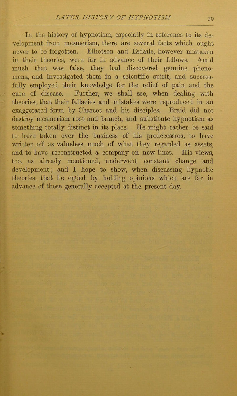 In the history of hypnotism, especially in reference to its de- velopment from mesmerism, there are several facts which ought never to be forgotten. Elliotson and Esdaile, however mistaken in their theories, were far in advance of their fellows. Amid much that was false, they had discovered genuine pheno- mena, and investigated them in a scientific spirit, and success- fully employed their knowledge for the relief of pain and the cure of disease. Further, we shall see, when dealing with theories, that their fallacies and mistakes were reproduced in an exaggerated form by Charcot and his disciples. Braid did not destroy mesmerism root and branch, and substitute hypnotism as something totally distinct in its place. He might rather be said to have taken over the business of his predecessors, to have written off as valueless much of what they regarded as assets, and to have reconstructed a company on new lines. His views, too, as already mentioned, underwent constant change and development; and I hope to show, when discussing hypnotic theories, that he ended by holding opinions which are far in advance of those generally accepted at the present day. &