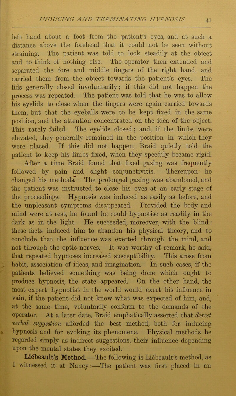 left hand about a foot from the patient’s eyes, and at such a distance above the forehead that it could not be seen without straining. The patient was told to look steadily at the object and to think of nothing else. The operator then extended and separated the fore and middle fingers of the right hand, and carried them from the object towards the patient’s eyes. The lids generally closed involuntarily; if this did not happen the process was repeated. The patient was told that he was to allow his eyelids to close when the fingers were again carried towards them, but that the eyeballs were to be kept fixed in the same position, and the attention concentrated on the idea of the object. This rarely failed. The eyelids closed; and, if the limbs were elevated, they generally remained in the position in which they were placed. If this did not happen, Braid quietly told the patient to keep his limbs fixed, when they speedily became rigid. After a time Braid found that fixed gazing was frequently followed by pain and slight conjunctivitis. Thereupon he changed his methods. The prolonged gazing was abandoned, and the patient was instructed to close his eyes at an early stage of the proceedings. Hypnosis was induced as easily as before, and the unpleasant symptoms disappeared. Provided the body and mind were at rest, he found he could hypnotise as readily in the dark as in the light. He succeeded, moreover, with the blind: these facts induced him to abandon his physical theory, and to conclude that the influence was exerted through the mind, and not through the optic nerves. It was worthy of remark, he said, that repeated hypnoses increased susceptibility. This arose from habit, association of ideas, and imagination. In such cases, if the patients believed something was being done which ought to produce hypnosis, the state appeared. On the other hand, the most expert hypnotist in the world would exert his influence in vain, if the patient did not know what was expected of him, and, at the same time, voluntarily conform to the demands of the operator. At a later date, Braid emphatically asserted that direct verbal suggestion afforded the best method, both for inducing hypnosis and for evoking its phenomena. Physical methods he regarded simply as indirect suggestions, their influence depending upon the mental states they excited. Li^beault’s Method.—The following is Lfibeault’s method, as I witnessed it at Nancy:—The patient was first placed in an