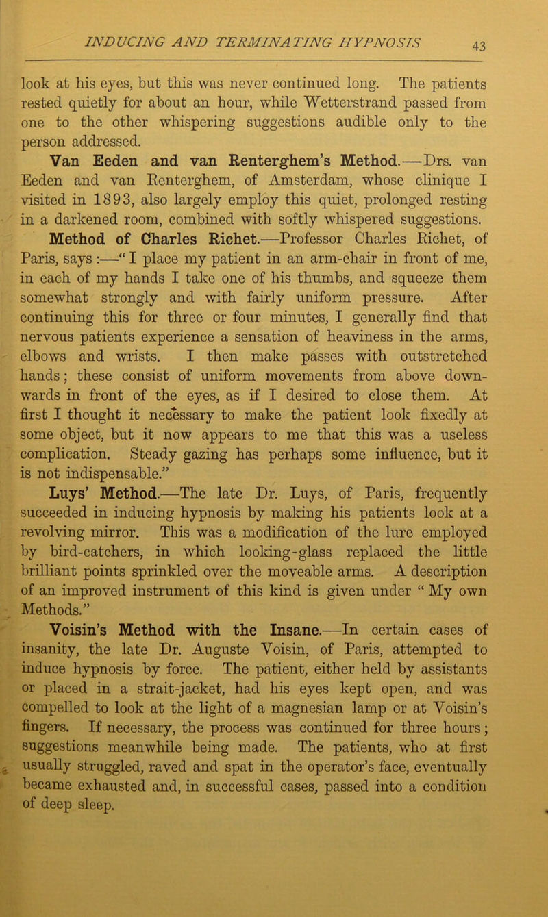 look at his eyes, but this was never continued long. The patients rested quietly for about an hour, while Wetterstrand passed from one to the other whispering suggestions audible only to the person addressed. Van Eeden and van Renterghem’s Method.—Drs. van Eeden and van Renterghem, of Amsterdam, whose clinique I visited in 1893, also largely employ this quiet, prolonged resting in a darkened room, combined with softly whispered suggestions. Method of Charles Richet.—Professor Charles Iiichet, of Paris, says :—“ I place my patient in an arm-chair in front of me, in each of my hands I take one of his thumbs, and squeeze them somewhat strongly and with fairly uniform pressure. After continuing this for three or four minutes, I generally find that nervous patients experience a sensation of heaviness in the arms, elbows and wrists. I then make passes with outstretched hands; these consist of uniform movements from above down- wards in front of the eyes, as if I desired to close them. At first I thought it necessary to make the patient look fixedly at some object, but it now appears to me that this was a useless complication. Steady gazing has perhaps some influence, but it is not indispensable.” Luys’ Method.—The late Dr. Luys, of Paris, frequently succeeded in inducing hypnosis by making his patients look at a revolving mirror. This was a modification of the lure employed by bird-catchers, in which looking-glass replaced the little brilliant points sprinkled over the moveable arms. A description of an improved instrument of this kind is given under “ My own Methods.” Voisin’s Method with the Insane.—In certain cases of insanity, the late Dr. Auguste Voisin, of Paris, attempted to induce hypnosis by force. The patient, either held by assistants or placed in a strait-jacket, had his eyes kept open, and was compelled to look at the light of a magnesian lamp or at Voisin’s fingers. If necessary, the process was continued for three hours; suggestions meanwhile being made. The patients, who at first usually struggled, raved and spat in the operator’s face, eventually became exhausted and, in successful cases, passed into a condition of deep sleep.
