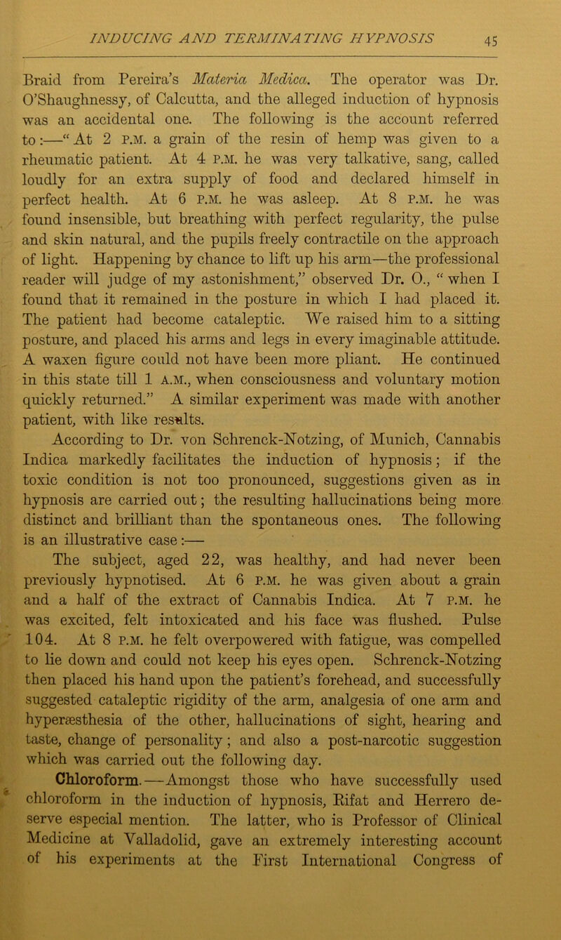 Braid from Pereira’s Materia Medica. The operator was Dr. O’Shaughnessy, of Calcutta, and the alleged induction of hypnosis was an accidental one. The following is the account referred to:—“ At 2 p.m. a grain of the resin of hemp was given to a rheumatic patient. At 4 P.M. he was very talkative, sang, called loudly for an extra supply of food and declared himself in perfect health. At 6 p.m. he was asleep. At 8 p.m. he was found insensible, but breathing with perfect regularity, the pulse and skin natural, and the pupils freely contractile on the approach of light. Happening by chance to lift up his arm—the professional reader will judge of my astonishment,” observed Dr. 0., “ when I found that it remained in the posture in which I had placed it. The patient had become cataleptic. We raised him to a sitting posture, and placed his arms and legs in every imaginable attitude. A waxen figure could not have been more pliant. He continued in this state till 1 A.M., when consciousness and voluntary motion quickly returned.” A similar experiment was made with another patient, with like results. According to Dr. von Schrenck-Hotzing, of Munich, Cannabis Indica markedly facilitates the induction of hypnosis; if the toxic condition is not too pronounced, suggestions given as in hypnosis are carried out; the resulting hallucinations being more distinct and brilliant than the spontaneous ones. The following is an illustrative case :— The subject, aged 22, was healthy, and had never been previously hypnotised. At 6 p.m. he was given about a grain and a half of the extract of Cannabis Indica. At 7 p.m. he was excited, felt intoxicated and his face was flushed. Pulse 104. At 8 p.m. he felt overpowered with fatigue, was compelled to lie down and could not keep his eyes open. Schrenck-lSTotzing then placed his hand upon the patient’s forehead, and successfully suggested cataleptic rigidity of the arm, analgesia of one arm and hyperaesthesia of the other, hallucinations of sight, hearing and taste, change of personality; and also a post-narcotic suggestion which was carried out the following day. Chloroform.—Amongst those who have successfully used chloroform in the induction of hypnosis, Rifat and Herrero de- serve especial mention. The latter, who is Professor of Clinical Medicine at Valladolid, gave an extremely interesting account of his experiments at the First International Congress of