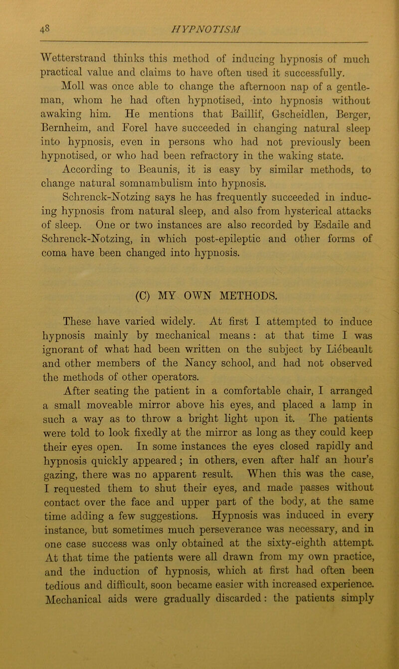 Wetterstrand thinks this method of inducing hypnosis of much practical value and claims to have often used it successfully. Moll was once able to change the afternoon nap of a gentle- man, whom he had often hypnotised, into hypnosis without awaking him. He mentions that Baillif, Gscheidlen, Berger, Bernheim, and Eorel have succeeded in changing natural sleep into hypnosis, even in persons who had not previously been hypnotised, or who had been refractory in the waking state. According to Beaunis, it is easy by similar methods, to change natural somnambulism into hypnosis. Schrenck-Notzing says he has frequently succeeded in induc- ing hypnosis from natural sleep, and also from hysterical attacks of sleep. One or two instances are also recorded by Esdaile and Schrenck-Notzing, in which post-epileptic and other forms of coma have been changed into hypnosis. (C) MY OWN METHODS. These have varied widely. At first I attempted to induce hypnosis mainly by mechanical means : at that time I was ignorant of what had been written on the subject by Liebeault and other members of the Nancy school, and had not observed the methods of other operators. After seating the patient in a comfortable chair, I arranged a small moveable mirror above his eyes, and placed a lamp in such a way as to throw a bright light upon it. The patients were told to look fixedly at the mirror as long as they could keep their eyes open. In some instances the eyes closed rapidly and hypnosis quickly appeared; in others, even after half an hour’s gazing, there was no apparent result. When this was the case, I requested them to shut their eyes, and made passes without contact over the face and upper part of the body, at the same time adding a few suggestions. Hypnosis was induced in every instance, but sometimes much perseverance was necessary, and in one case success was only obtained at the sixty-eighth attempt. At that time the patients were all drawn from my own practice, and the induction of hypnosis, which at first had often been tedious and difficult, soon became easier with increased experience. Mechanical aids were gradually discarded: the patients simply