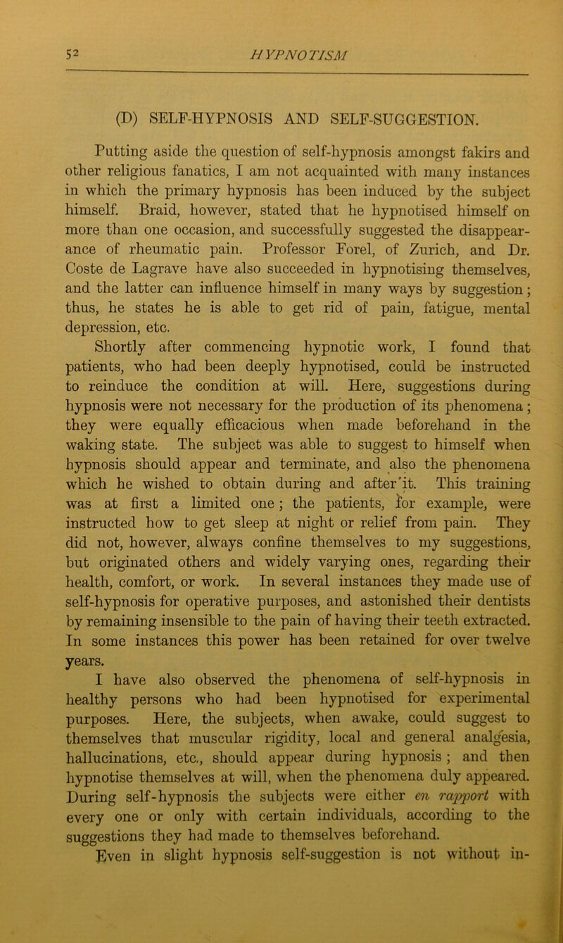 (D) SELF-HYPNOSIS AND SELF-SUGGESTION. Putting aside tlie question of self-hypnosis amongst fakirs and other religious fanatics, I am not acquainted with many instances in which the primary hypnosis has been induced by the subject himself. Braid, however, stated that he hypnotised himself on more than one occasion, and successfully suggested the disappear- ance of rheumatic pain. Professor Forel, of Zurich, and Dr. Coste de Lagrave have also succeeded in hypnotising themselves, and the latter can influence himself in many ways by suggestion; thus, he states he is able to get rid of pain, fatigue, mental depression, etc. Shortly after commencing hypnotic work, I found that patients, who had been deeply hypnotised, could be instructed to reinduce the condition at will. Here, suggestions during hypnosis were not necessary for the production of its phenomena ; they were equally efficacious when made beforehand in the waking state. The subject was able to suggest to himself when hypnosis should appear and terminate, and also the phenomena which he wished to obtain during and after’it. This training was at first a limited one; the patients, for example, were instructed how to get sleep at night or relief from pain. They did not, however, always confine themselves to my suggestions, but originated others and widely varying ones, regarding their health, comfort, or work. In several instances they made use of self-hypnosis for operative purposes, and astonished their dentists by remaining insensible to the pain of having their teeth extracted. In some instances this power has been retained for over twelve years. I have also observed the phenomena of self-hypnosis in healthy persons who had been hypnotised for experimental purposes. Here, the subjects, when awake, could suggest to themselves that muscular rigidity, local and general analgesia, hallucinations, etc., should appear during hypnosis; and then hypnotise themselves at will, when the phenomena duly appeared. During self-hypnosis the subjects were either en rapport with every one or only with certain individuals, according to the suggestions they had made to themselves beforehand. Even in slight hypnosis self-suggestion is not without in-