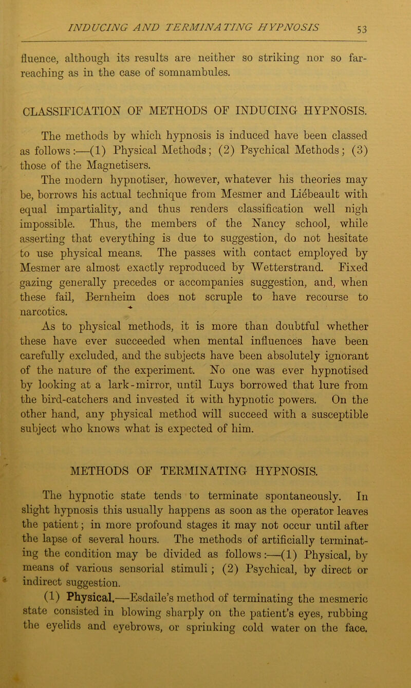 fluence, although its results are neither so striking nor so far- reaching as in the case of somnambules. CLASSIFICATION OF METHODS OF INDUCING HYPNOSIS. The methods by which hypnosis is induced have been classed as follows:—(1) Physical Methods; (2) Psychical Methods; (3) those of the Magnetisers. The modern hypnotiser, however, whatever his theories may be, borrows his actual technique from Mesmer and Li4beault with equal impartiality, and thus renders classification well nigh impossible. Thus, the members of the Nancy school, while asserting that everything is due to suggestion, do not hesitate to use physical means. The passes with contact employed by Mesmer are almost exactly reproduced by Wetterstrand. Fixed gazing generally precedes or accompanies suggestion, and, when these fail, Bernheim does not scruple to have recourse to narcotics. As to physical methods, it is more than doubtful whether these have ever succeeded when mental influences have been carefully excluded, and the subjects have been absolutely ignorant of the nature of the experiment. No one was ever hypnotised by looking at a lark-mirror, until Luys borrowed that lure from the bird-catchers and invested it with hypnotic powers. On the other hand, any physical method will succeed with a susceptible subject who knows what is expected of him. METHODS OF TEKMINATING HYPNOSIS. The hypnotic state tends to terminate spontaneously. In slight hypnosis this usually happens as soon as the operator leaves the patient; in more profound stages it may not occur until after the lapse of several hours. The methods of artificially terminat- ing the condition may be divided as follows:—(1) Physical, by means of various sensorial stimuli; (2) Psychical, by direct or indirect suggestion. (1) Physical .—Esdaile’s method of terminating the mesmeric state consisted in blowing sharply on the patient’s eyes, rubbing the eyelids and eyebrows, or sprinking cold water on the face.