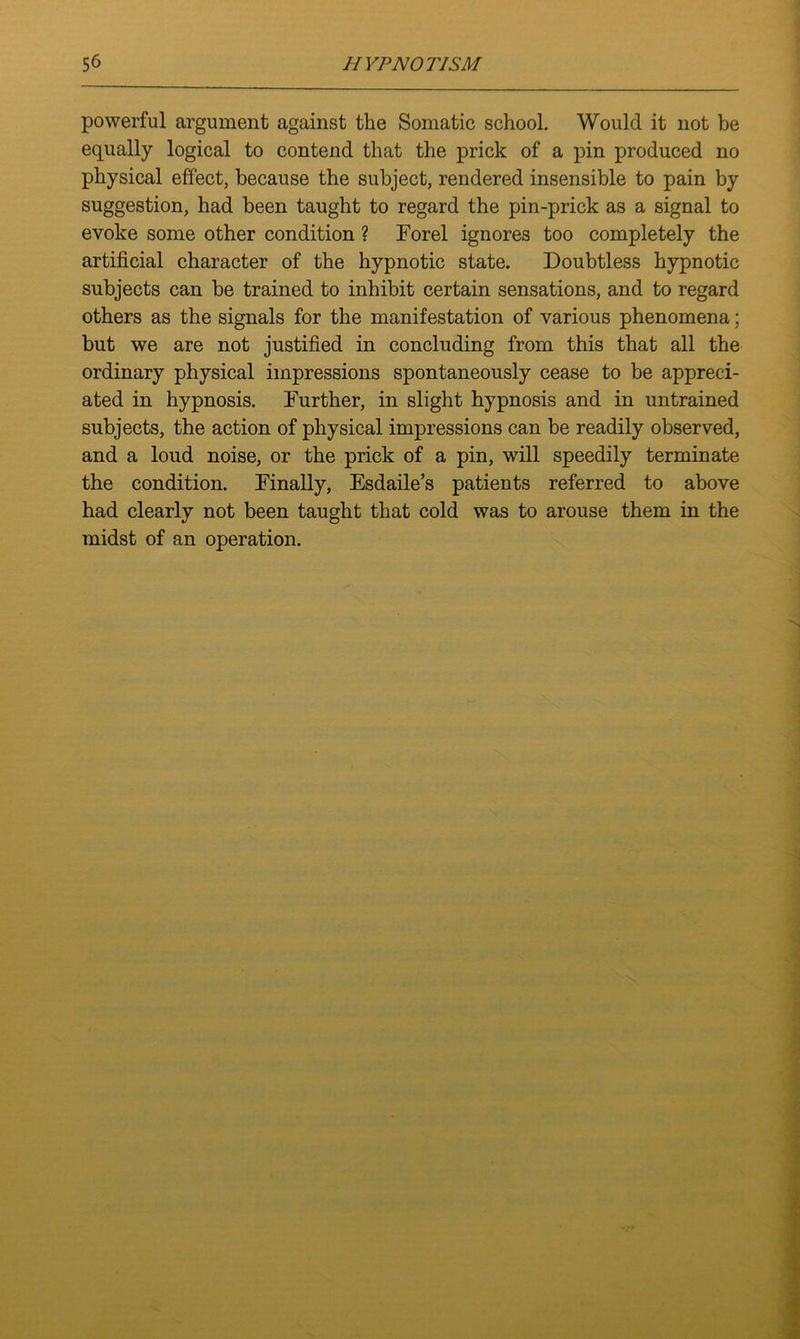 powerful argument against the Somatic school. Would it not be equally logical to contend that the prick of a pin produced no physical effect, because the subject, rendered insensible to pain by suggestion, had been taught to regard the pin-prick as a signal to evoke some other condition ? Forel ignores too completely the artificial character of the hypnotic state. Doubtless hypnotic subjects can be trained to inhibit certain sensations, and to regard others as the signals for the manifestation of various phenomena; but we are not justified in concluding from this that all the ordinary physical impressions spontaneously cease to be appreci- ated in hypnosis. Further, in slight hypnosis and in untrained subjects, the action of physical impressions can be readily observed, and a loud noise, or the prick of a pin, will speedily terminate the condition. Finally, Esdaile’s patients referred to above had clearly not been taught that cold was to arouse them in the midst of an operation.