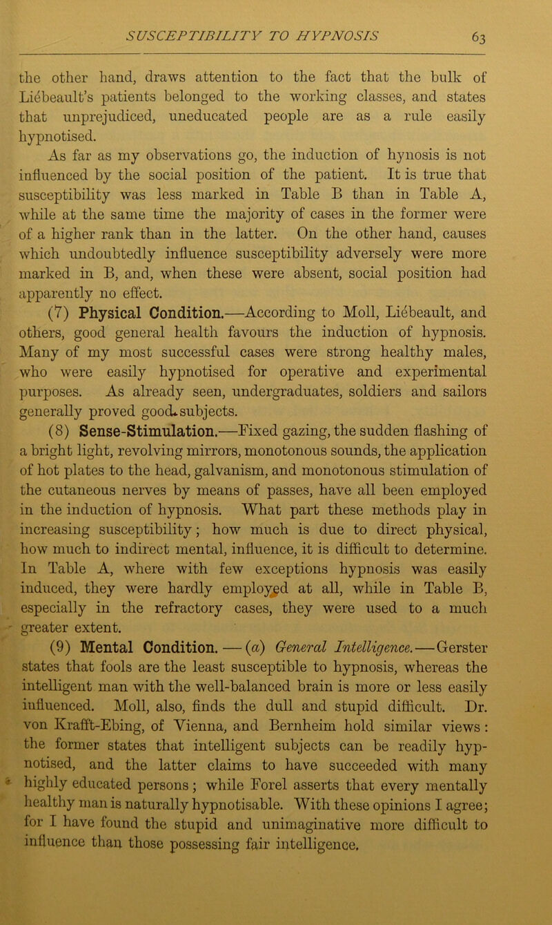 the other hand, draws attention to the fact that the bulk of Liebeault’s patients belonged to the working classes, and states that unprejudiced, uneducated people are as a rule easily hypnotised. As far as my observations go, the induction of hynosis is not influenced by the social position of the patient. It is true that susceptibility was less marked in Table B than in Table A, while at the same time the majority of cases in the former were of a higher rank than in the latter. On the other hand, causes which undoubtedly influence susceptibility adversely were more marked in B, and, when these were absent, social position had apparently no effect. (7) Physical Condition.—According to Moll, Liebeault, and others, good general health favours the induction of hypnosis. Many of my most successful cases were strong healthy males, who were easily hypnotised for operative and experimental purposes. As already seen, undergraduates, soldiers and sailors generally proved good* subjects. (8) Sense-Stimulation.—Fixed gazing, the sudden flashing of a bright light, revolving mirrors, monotonous sounds, the application of hot plates to the head, galvanism, and monotonous stimulation of the cutaneous nerves by means of passes, have all been employed in the induction of hypnosis. What part these methods play in increasing susceptibility; how much is due to direct physical, how much to indirect mental, influence, it is difficult to determine. In Table A, where with few exceptions hypnosis was easily induced, they were hardly employed at all, while in Table B, especially in the refractory cases, they were used to a much greater extent. (9) Mental Condition. — (a) General Intelligence.—Gerster states that fools are the least susceptible to hypnosis, whereas the intelligent man with the well-balanced brain is more or less easily influenced. Moll, also, finds the dull and stupid difficult. Dr. von Krafft-Ebing, of Vienna, and Bernheim hold similar views: the former states that intelligent subjects can be readily hyp- notised, and the latter claims to have succeeded with many highly educated persons; while Forel asserts that every mentally healthy man is naturally hypnotisable. With these opinions I agree; for I have found the stupid and unimaginative more difficult to influence than, those possessing fair intelligence.