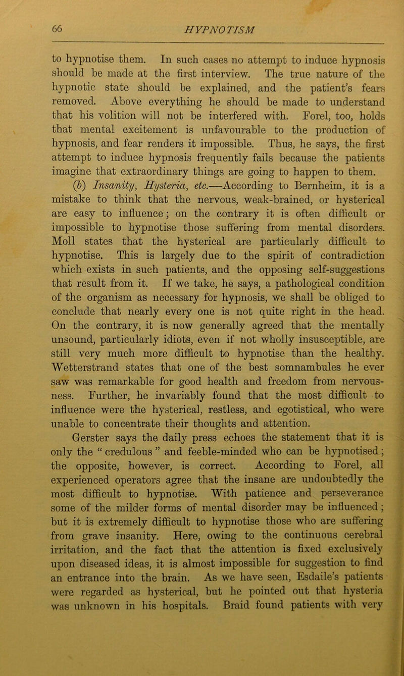 to hypnotise them. In such cases no attempt to induce hypnosis should he made at the first interview. The true nature of the hypnotic state should be explained, and the patient’s fears removed. Above everything he should be made to understand that his volition will not be interfered with. Forel, too, holds that mental excitement is unfavourable to the production of hypnosis, and fear renders it impossible. Thus, he says, the first attempt to induce hypnosis frequently fails because the patients imagine that extraordinary things are going to happen to them. (b) Insanity, Hysteria, etc.—According to Bernheim, it is a mistake to think that the nervous, weak-brained, or hysterical are easy to influence; on the contrary it is often difficult or impossible to hypnotise those suffering from mental disorders. Moll states that the hysterical are particularly difficult to hypnotise. This is largely due to the spirit of contradiction which exists in such patients, and the opposing self-suggestions that result from it. If we take, he says, a pathological condition of the organism as necessary for hypnosis, we shall be obliged to conclude that nearly every one is not quite right in the head. On the contrary, it is now generally agreed that the mentally unsound, particularly idiots, even if not wholly insusceptible, are still very much more difficult to hypnotise than the healthy. Wetterstrand states that one of the best somnambules he ever saw was remarkable for good health and freedom from nervous- ness. Further, he invariably found that the most difficult to influence were the hysterical, restless, and egotistical, who were unable to concentrate their thoughts and attention. Gerster says the daily press echoes the statement that it is only the “credulous” and feeble-minded who can be hypnotised; the opposite, however, is correct. According to Forel, all experienced operators agree that the insane are undoubtedly the most difficult to hypnotise. With patience and perseverance some of the milder forms of mental disorder may be influenced; but it is extremely difficult to hypnotise those who are suffering from grave insanity. Here, owing to the continuous cerebral irritation, and the fact that the attention is fixed exclusively upon diseased ideas, it is almost impossible for suggestion to find an entrance into the brain. As we have seen, Esdaile’s patients were regarded as hysterical, but he pointed out that hysteria was unknown in his hospitals. Braid found patients with very