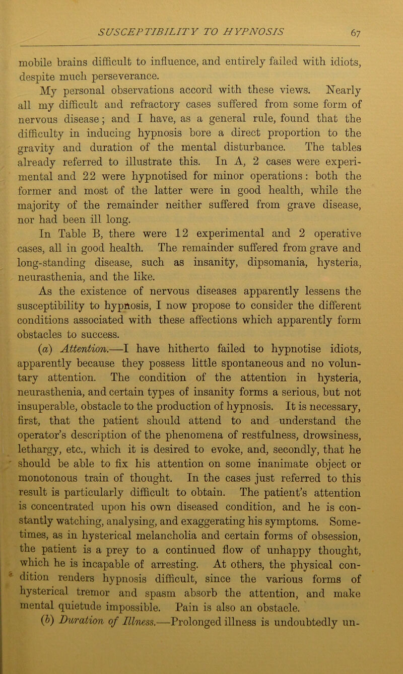 mobile brains difficult to influence, and entirely failed with idiots, despite much perseverance. My personal observations accord with these views. Nearly all my difficult aud refractory cases suffered from some form of nervous disease; and I have, as a general rule, found that the difficulty in inducing hypnosis bore a direct proportion to the gravity and duration of the mental disturbance. The tables already referred to illustrate this. In A, 2 cases were experi- mental and 2 2 were hypnotised for minor operations: both the former and most of the latter were in good health, while the majority of the remainder neither suffered from grave disease, nor had been ill long. In Table B, there were 12 experimental and 2 operative cases, all in good health. The remainder suffered from grave and long-standing disease, such as insanity, dipsomania, hysteria, neurasthenia, and the like. As the existence of nervous diseases apparently lessens the susceptibility to hypnosis, I now propose to consider the different conditions associated with these affections which apparently form obstacles to success. (a) Attention.—I have hitherto failed to hypnotise idiots, apparently because they possess little spontaneous and no volun- tary attention. The condition of the attention in hysteria, neurasthenia, and certain types of insanity forms a serious, but not insuperable, obstacle to the production of hypnosis. It is necessary, first, that the patient should attend to and understand the operator’s description of the phenomena of restfulness, drowsiness, lethargy, etc., which it is desired to evoke, and, secondly, that he should be able to fix his attention on some inanimate object or monotonous train of thought. In the cases just referred to this result is particularly difficult to obtain. The patient’s attention is concentrated upon his own diseased condition, and he is con- stantly watching, analysing, and exaggerating his symptoms. Some- times, as in hysterical melancholia and certain forms of obsession, the patient is a prey to a continued flow of unhappy thought, which he is incapable of arresting. At others, the physical con- dition renders hypnosis difficult, since the various forms of hysterical tremor and spasm absorb the attention, and make mental quietude impossible. Pain is also an obstacle. (b) Duration of Illness.—Prolonged illness is undoubtedly un-