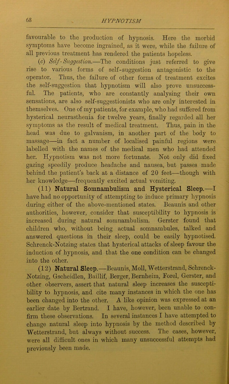 favourable to the production of hypnosis. Here the morbid symptoms have become ingrained, as it were, while the failure of all previous treatment has rendered the patients hopeless. (c) Self-Suggestion.—The conditions just referred to give rise to various forms of self-suggestion antagonistic to the operator. Thus, the failure of other forms of treatment excites the self-suggestion that hypnotism will also prove unsuccess- ful. The patients, who are constantly analysing their own sensations, are also self-suggestionists who are only interested in themselves. One of my patients, for example, who had suffered from, hysterical neurasthenia for twelve years, finally regarded all her symptoms as the result of medical treatment. Thus, pain in the head was due to galvanism, in another part of the body to massage—in fact a number of localised painful regions were labelled with the names of the medical men who had attended her. Hypnotism was not more fortunate. Hot only did fixed gazing speedily produce headache and nausea, but passes made behind the patient’s back at a distance of 20 feet—though with her knowledge—frequently excited actual vomiting. (11) Natural Somnambulism and Hysterical Sleep.—I have had no opportunity of attempting to induce primary hypnosis during either of the above-mentioned states. Beaunis and other authorities, however, consider that susceptibility to hypnosis is increased during natural somnambulism. Gerster found that children who, without being actual somnambules, talked and answered questions in their sleep, could be easily hypnotised. Schrenck-Notzing states that hysterical attacks of sleep favour the induction of hypnosis, and that the one condition can be changed into the other. (12) Natural Sleep.—Beaunis, Moll, Wetterstrand, Schrenck- Notzing, Gscheidlen, Baillif, Berger, Bernheim, Forel, Gerster, and other observers, assert that natural sleep increases the suscepti- bility to hypnosis, and cite many instances in which the one has been changed into the other. A like opinion was expressed at an earlier date by Bertrand. I have, however, been unable to con- firm these observations. In several instances I have attempted to change natural sleep into hypnosis by the method described by Wetterstrand, but always without success. The cases, however, were all difficult ones in which many unsuccessful attempts had previously been made.