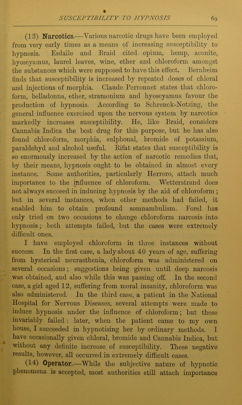 (13) Narcotics.—Various narcotic drugs have been employed from very early times as a means of increasing susceptibility to hypnosis. Esdaile and Braid cited opium, hemp, aconite, hyoscyamus, laurel leaves, wine, ether and chloroform amongst the substances which were supposed to have this effect. Bernheim finds that susceptibility is increased by repeated doses of chloral and injections of morphia. Claude Perronnet states that chloro- form, belladonna, ether, stramonium and hyoscyamus favour the production of hypnosis, According to Schrenck-Notzing, the general influence exercised upon the nervous system by narcotics markedly increases susceptibility. He, like Braid, considers Cannabis Indica the best drug for this purpose, but he has also found chloroform, morphia, sulphonal, bromide of potassium, paraldehyd and alcohol useful. Bifat states that susceptibility is so enormously increased by the action of narcotic remedies that, by their means, hypnosis ought to be obtained in almost every instance. Some authorities, particularly Herrero, attach much importance to the influence of chloroform. Wetterstrand does not always succeed in inducing hypnosis by the aid of chloroform ; but in several instances, when other methods had failed, it enabled him to obtain profound somnambulism. Forel has only tried on two occasions to change chloroform narcosis into hypnosis; both attempts failed, but the cases were extremely difficult ones. I have employed chloroform in three instances without success. In the first case, a lady about 40 years of age, suffering from hysterical neurasthenia, chloroform was administered on several occasions; suggestions being given until deep narcosis was obtained, and also while this was passing off. In the second case, a girl aged 12, suffering from moral insanity, chloroform was also administered. In the third case, a patient in the National Hospital for Nervous Diseases, several attempts were made to induce hypnosis under the influence of chloroform; but these invariably failed : later, when the patient came to my own house, I succeeded in hypnotising her by ordinary methods. I have occasionally given chloral, bromide and Cannabis Indica, but without any definite increase of susceptibility. These negative results, however, all occurred in extremely difficult cases. (14) Operator.—While the subjective nature of hypnotic phenomena is accepted, most authorities still attach importance