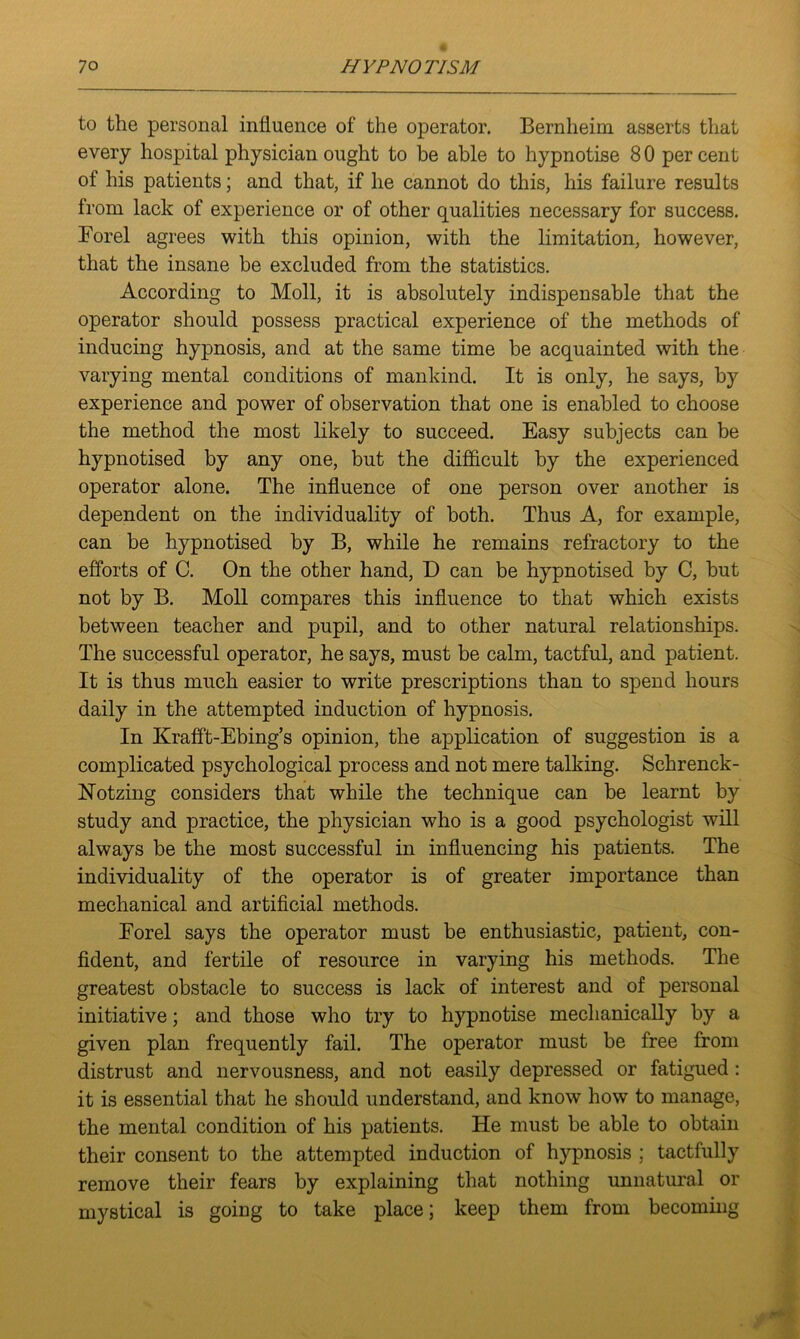to the personal influence of the operator. Bernheim asserts that every hospital physician ought to be able to hypnotise 8 0 per cent of his patients; and that, if he cannot do this, his failure results from lack of experience or of other qualities necessary for success. Forel agrees with this opinion, with the limitation, however, that the insane he excluded from the statistics. According to Moll, it is absolutely indispensable that the operator should possess practical experience of the methods of inducing hypnosis, and at the same time be acquainted with the varying mental conditions of mankind. It is only, he says, by experience and power of observation that one is enabled to choose the method the most likely to succeed. Easy subjects can be hypnotised by any one, but the difficult by the experienced operator alone. The influence of one person over another is dependent on the individuality of both. Thus A, for example, can be hypnotised by B, while he remains refractory to the efforts of C. On the other hand, D can be hypnotised by C, but not by B. Moll compares this influence to that which exists between teacher and pupil, and to other natural relationships. The successful operator, he says, must be calm, tactful, and patient. It is thus much easier to write prescriptions than to spend hours daily in the attempted induction of hypnosis. In Krafft-Ebing’s opinion, the application of suggestion is a complicated psychological process and not mere talking. Schrenck- Notzing considers that while the technique can be learnt by study and practice, the physician who is a good psychologist will always be the most successful in influencing his patients. The individuality of the operator is of greater importance than mechanical and artificial methods. Forel says the operator must be enthusiastic, patient, con- fident, and fertile of resource in varying his methods. The greatest obstacle to success is lack of interest and of personal initiative; and those who try to hypnotise mechanically by a given plan frequently fail. The operator must be free from distrust and nervousness, and not easily depressed or fatigued: it is essential that he should understand, and know how to manage, the mental condition of his patients. He must be able to obtain their consent to the attempted induction of hypnosis ; tactfully remove their fears by explaining that nothing unnatural or mystical is going to take place; keep them from becoming