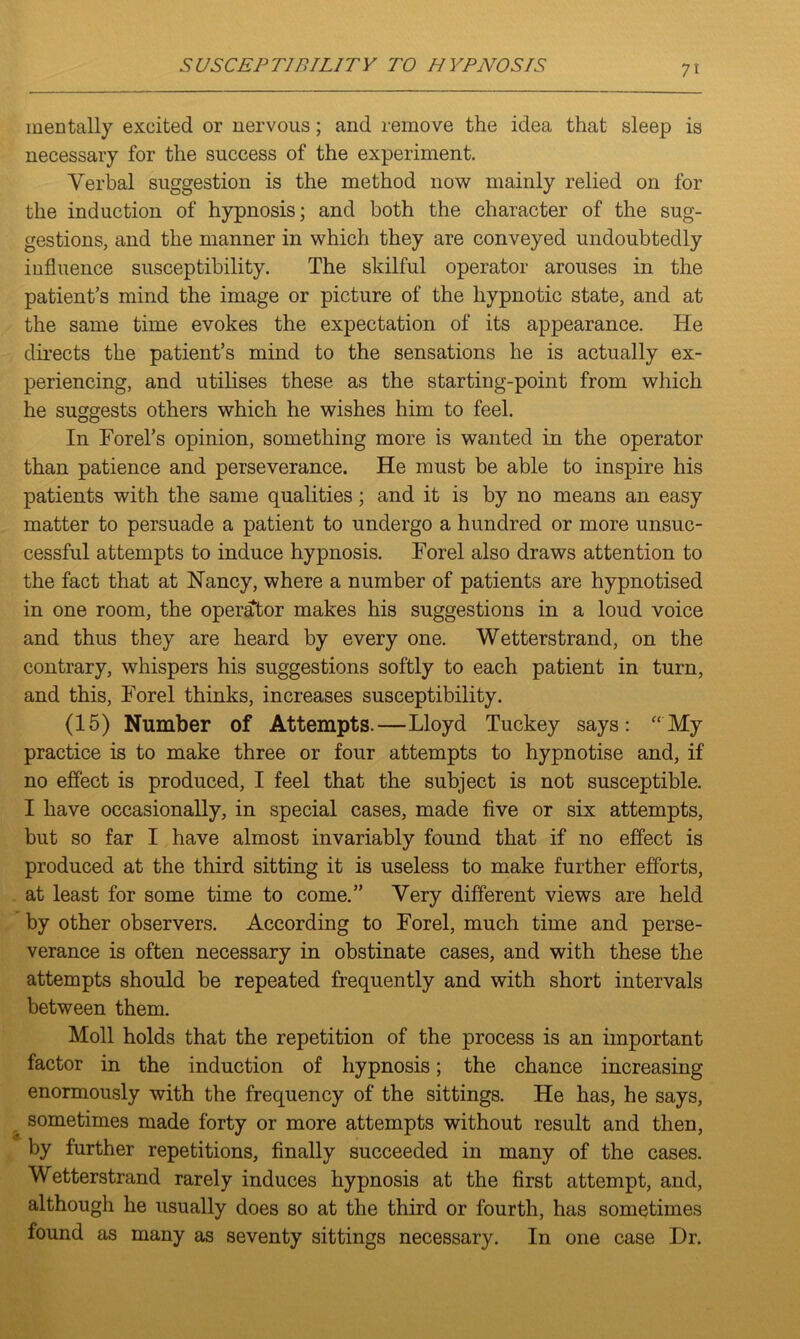 mentally excited or nervous; and remove the idea that sleep is necessary for the success of the experiment. Verbal suggestion is the method now mainly relied on for the induction of hypnosis; and both the character of the sug- gestions, and the manner in which they are conveyed undoubtedly influence susceptibility. The skilful operator arouses in the patient’s mind the image or picture of the hypnotic state, and at the same time evokes the expectation of its appearance. He directs the patient’s mind to the sensations he is actually ex- periencing, and utilises these as the starting-point from which he suggests others which he wishes him to feel. In Forel’s opinion, something more is wanted in the operator than patience and perseverance. He must be able to inspire his patients with the same qualities; and it is by no means an easy matter to persuade a patient to undergo a hundred or more unsuc- cessful attempts to induce hypnosis. Forel also draws attention to the fact that at Nancy, where a number of patients are hypnotised in one room, the operator makes his suggestions in a loud voice and thus they are heard by every one. Wetterstrand, on the contrary, whispers his suggestions softly to each patient in turn, and this, Forel thinks, increases susceptibility. (15) Number of Attempts.—Lloyd Tuckey says: “My practice is to make three or four attempts to hypnotise and, if no effect is produced, I feel that the subject is not susceptible. I have occasionally, in special cases, made five or six attempts, but so far I have almost invariably found that if no effect is produced at the third sitting it is useless to make further efforts, at least for some time to come.” Very different views are held by other observers. According to Forel, much time and perse- verance is often necessary in obstinate cases, and with these the attempts should be repeated frequently and with short intervals between them. Moll holds that the repetition of the process is an important factor in the induction of hypnosis; the chance increasing enormously with the frequency of the sittings. He has, he says, sometimes made forty or more attempts without result and then, by further repetitions, finally succeeded in many of the cases. Wetterstrand rarely induces hypnosis at the first attempt, and, although he usually does so at the third or fourth, has sometimes found as many as seventy sittings necessary. In one case Dr.