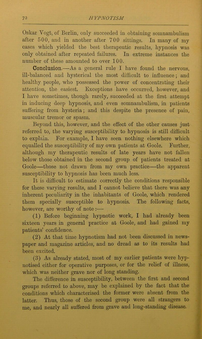 Oskar Vogt, of Berlin, only succeeded in obtaining somnambulism after 500, and in another after 700 sittings. In many of my cases which yielded the best therapeutic results, hypnosis was only obtained after repeated failures. In extreme instances the number of these amounted to over 100. Conclusion.—As a general rule I have found the nervous, ill-balanced and hysterical the most difficult to influence; and healthy people, who possessed the power of concentrating their attention, the easiest. Exceptions have occurred, however, and I have sometimes, though rarely, succeeded at the first attempt in inducing deep hypnosis, and even somnambulism, in patients suffering from hysteria; and this despite the presence of pain, muscular tremor or spasm. Beyond this, however, and the effect of the other causes just referred to, the varying susceptibility to hypnosis is still difficult to explain. For example, I have seen nothing elsewhere which equalled the susceptibility of my own patients at Goole. Further, although my therapeutic results of late years have not fallen below those obtained in the second group of patients treated at Goole—those not drawn from my own practice—the apparent susceptibility to hypnosis has been much less. It is difficult to estimate correctly the conditions responsible for these varying results, and I cannot believe that there was any inherent peculiarity in the inhabitants of Goole, which rendered them specially susceptible to hypnosis. The following facts, however, are worthy of note :— (1) Before beginning hypnotic work, I had already been sixteen years in general practice at Goole, and had gained my patients’ confidence. (2) At that time hypnotism had not been discussed in news- paper and magazine articles, and no dread as to its results had been excited. (3) As already stated, most of my earlier patients were hyp- notised either for operative purposes, or for the relief of illness, which was neither grave nor of long standing. The difference in susceptibility, between the first and second groups referred to above, may be explained by the fact that the conditions which characterised the former were absent from the latter. Thus, those of the second group were all strangers to me, and nearly all suffered from grave and long-standing disease.