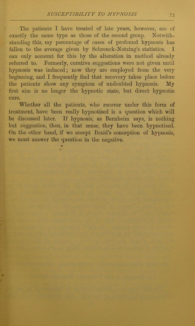 The patients I have treated of late years, however, are of exactly the same type as those of the second group. Notwith- standing this, my percentage of cases of profound hypnosis has fallen to the average given by Schrenck-Notzing’s statistics. I can only account for this by the alteration in method already referred to. Formerly, curative suggestions were not given until hypnosis was induced; now they are employed from the very beginning, and I frequently find that recovery takes place before the patients show any symptom of undoubted hypnosis. My first aim is no longer the hypnotic state, but direct hypnotic cure. Whether all the patients, who recover under this form of treatment, have been really hypnotised is a question which will be discussed later. If hypnosis, as Bernheim says, is nothing but suggestion, then, in that sense, they have been hypnotised. On the other hand, if we accept Braid’s conception of hypnosis, we must answer the question in the negative.