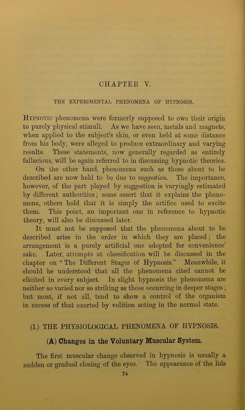 CHAPTER V. THE EXPERIMENTAL PHENOMENA OF HYPNOSIS. Hypnotic phenomena were formerly supposed to owe their origin to purely physical stimuli. As we have seen, metals and magnets, when applied to the subject’s skin, or even held at some distance from his body, were alleged to produce extraordinary and varying results. These statements, now generally regarded as entirely fallacious, will be again referred to in discussing hypnotic theories. On the other hand, phenomena such as those about to be described are now held to be due to suggestion. The importance, however, of the part played by suggestion is varyingly estimated by different authorities; some assert that it explains the pheno- mena, others hold that it is simply the artifice used to excite them. This point, an important one in reference to hypnotic theory, will also he discussed later. It must not be supposed that the phenomena about to be described arise in the order in which they are placed; the arrangement is a purely artificial one adopted for convenience’ sake. Later, attempts at classification will be discussed in the chapter on “ The Different Stages of Hypnosis.” Meanwhile, it should be understood that all the phenomena cited cannot be elicited in every subject. In slight hypnosis the phenomena are neither so varied nor so striking as those occurring in deeper stages ; but most, if not all, tend to show a control of the organism in excess of that exerted by volition acting in the normal state. (I.) THE PHYSIOLOGICAL PHENOMENA OF HYPNOSIS. (A) Changes in the Voluntary Muscular System. The first muscular change observed in hypnosis is usually a sudden or gradual closing of the eyes. The appearance of the lids