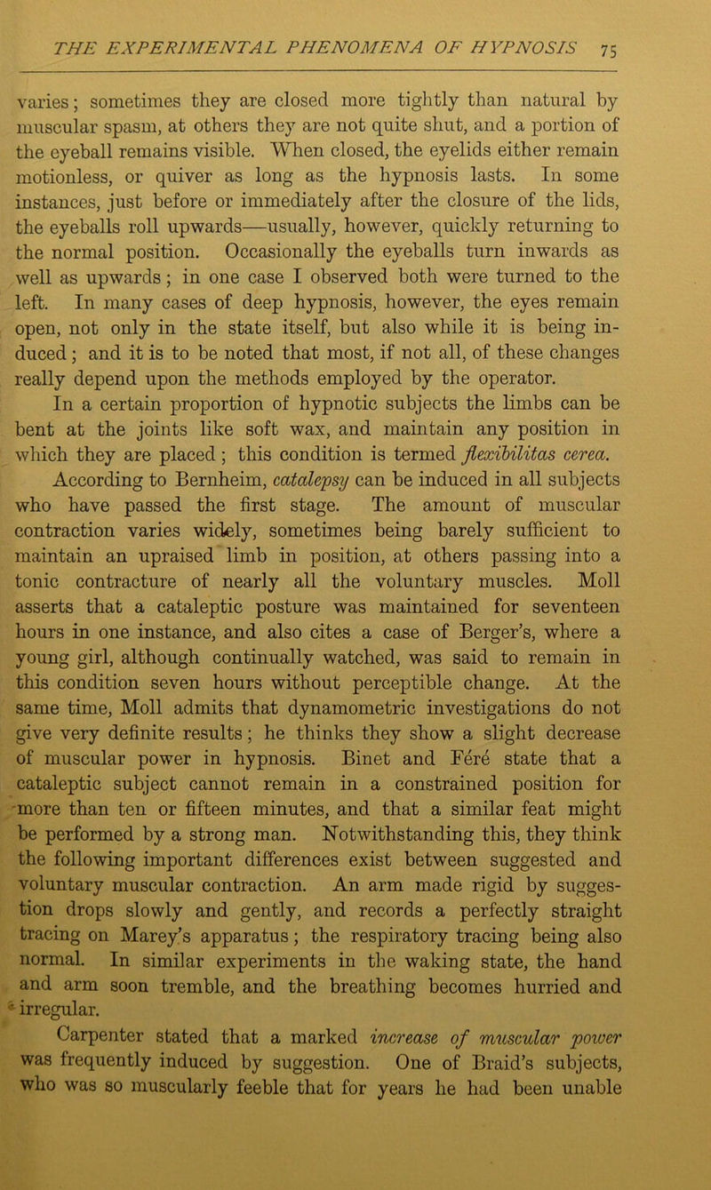 varies; sometimes they are closed more tightly than natural by muscular spasm, at others they are not quite shut, and a portion of the eyeball remains visible. When closed, the eyelids either remain motionless, or quiver as long as the hypnosis lasts. In some instances, just before or immediately after the closure of the lids, the eyeballs roll upwards—usually, however, quickly returning to the normal position. Occasionally the eyeballs turn inwards as well as upwards; in one case I observed both were turned to the left. In many cases of deep hypnosis, however, the eyes remain open, not only in the state itself, but also while it is being in- duced ; and it is to be noted that most, if not all, of these changes really depend upon the methods employed by the operator. In a certain proportion of hypnotic subjects the limbs can be bent at the joints like soft wax, and maintain any position in which they are placed ; this condition is termed flexibilitas cerea. According to Bernheim, catalepsy can be induced in all subjects who have passed the first stage. The amount of muscular contraction varies widely, sometimes being barely sufficient to maintain an upraised limb in position, at others passing into a tonic contracture of nearly all the voluntary muscles. Moll asserts that a cataleptic posture was maintained for seventeen hours in one instance, and also cites a case of Berger’s, where a young girl, although continually watched, was said to remain in this condition seven hours without perceptible change. At the same time, Moll admits that dynamometric investigations do not give very definite results; he thinks they show a slight decrease of muscular power in hypnosis. Binet and Fere state that a cataleptic subject cannot remain in a constrained position for more than ten or fifteen minutes, and that a similar feat might be performed by a strong man. Notwithstanding this, they think the following important differences exist between suggested and voluntary muscular contraction. An arm made rigid by sugges- tion drops slowly and gently, and records a perfectly straight tracing on Marey’s apparatus; the respiratory tracing being also normal. In similar experiments in the waking state, the hand and arm soon tremble, and the breathing becomes hurried and * irregular. Carpenter stated that a marked increase of muscular poioer was frequently induced by suggestion. One of Braid’s subjects, who was so muscularly feeble that for years he had been unable