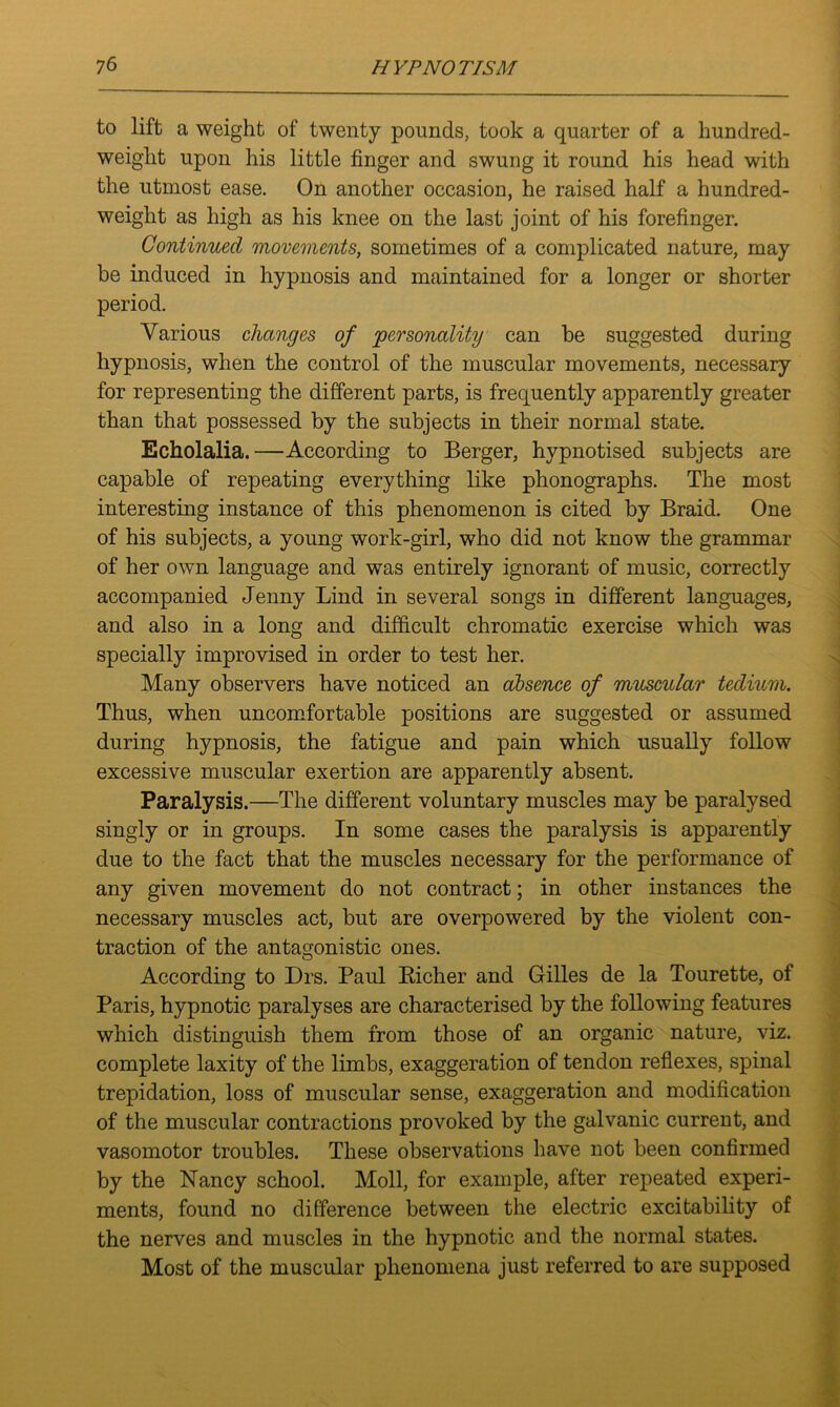 to lift a weight of twenty pounds, took a quarter of a hundred- weight upon his little finger and swung it round his head with the utmost ease. On another occasion, he raised half a hundred- weight as high as his knee on the last joint of his forefinger. Continued movements, sometimes of a complicated nature, may be induced in hypnosis and maintained for a longer or shorter period. Various changes of personality can be suggested during hypnosis, when the control of the muscular movements, necessary for representing the different parts, is frequently apparently greater than that possessed by the subjects in their normal state. Echolalia.—According to Berger, hypnotised subjects are capable of repeating everything like phonographs. The most interesting instance of this phenomenon is cited by Braid. One of his subjects, a young work-girl, who did not know the grammar of her own language and was entirely ignorant of music, correctly accompanied Jenny Lind in several songs in different languages, and also in a long and difficult chromatic exercise which was specially improvised in order to test her. Many observers have noticed an absence of muscular tedium. Thus, when uncomfortable positions are suggested or assumed during hypnosis, the fatigue and pain which usually follow excessive muscular exertion are apparently absent. Paralysis.—The different voluntary muscles may be paralysed singly or in groups. In some cases the paralysis is apparently due to the fact that the muscles necessary for the performance of any given movement do not contract; in other instances the necessary muscles act, but are overpowered by the violent con- traction of the antagonistic ones. According to Drs. Paul Richer and Gilles de la Tourette, of Paris, hypnotic paralyses are characterised by the following features which distinguish them from those of an organic nature, viz. complete laxity of the limbs, exaggeration of tendon reflexes, spinal trepidation, loss of muscular sense, exaggeration and modification of the muscular contractions provoked by the galvanic current, and vasomotor troubles. These observations have not been confirmed by the Nancy school. Moll, for example, after repeated experi- ments, found no difference between the electric excitability of the nerves and muscles in the hypnotic and the normal states. Most of the muscular phenomena just referred to are supposed