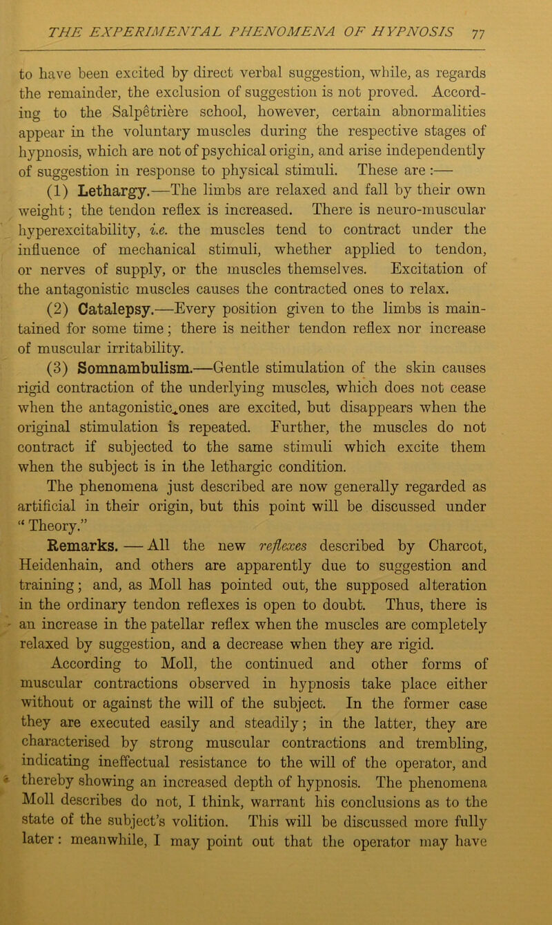 to have been excited by direct verbal suggestion, while, as regards the remainder, the exclusion of suggestion is not proved. Accord- ing to the Salpetriere school, however, certain abnormalities appear in the voluntary muscles during the respective stages of hypnosis, which are not of psychical origin, and arise independently of suggestion in response to physical stimuli. These are :— (1) Lethargy.—The limbs are relaxed and fall by their own weight; the tendon reflex is increased. There is neuro-muscular hyperexcitability, i.e. the muscles tend to contract under the influence of mechanical stimuli, whether applied to tendon, or nerves of supply, or the muscles themselves. Excitation of the antagonistic muscles causes the contracted ones to relax. (2) Catalepsy.—Every position given to the limbs is main- tained for some time; there is neither tendon reflex nor increase of muscular irritability. (3) Somnambulism.—Gentle stimulation of the skin causes rigid contraction of the underlying muscles, which does not cease when the antagonistic^ones are excited, but disappears when the original stimulation is repeated. Further, the muscles do not contract if subjected to the same stimuli which excite them when the subject is in the lethargic condition. The phenomena just described are now generally regarded as artificial in their origin, but this point will be discussed under “ Theory.” Remarks. — All the new reflexes described by Charcot, Heidenhain, and others are apparently due to suggestion and training; and, as Moll has pointed out, the supposed alteration in the ordinary tendon reflexes is open to doubt. Thus, there is an increase in the patellar reflex when the muscles are completely relaxed by suggestion, and a decrease when they are rigid. According to Moll, the continued and other forms of muscular contractions observed in hypnosis take place either without or against the will of the subject. In the former case they are executed easily and steadily; in the latter, they are characterised by strong muscular contractions and trembling, indicating ineffectual resistance to the will of the operator, and thereby .showing an increased depth of hypnosis. The phenomena Moll describes do not, I think, warrant his conclusions as to the state of the subject’s volition. This will be discussed more fully later: meanwhile, I may point out that the operator may have