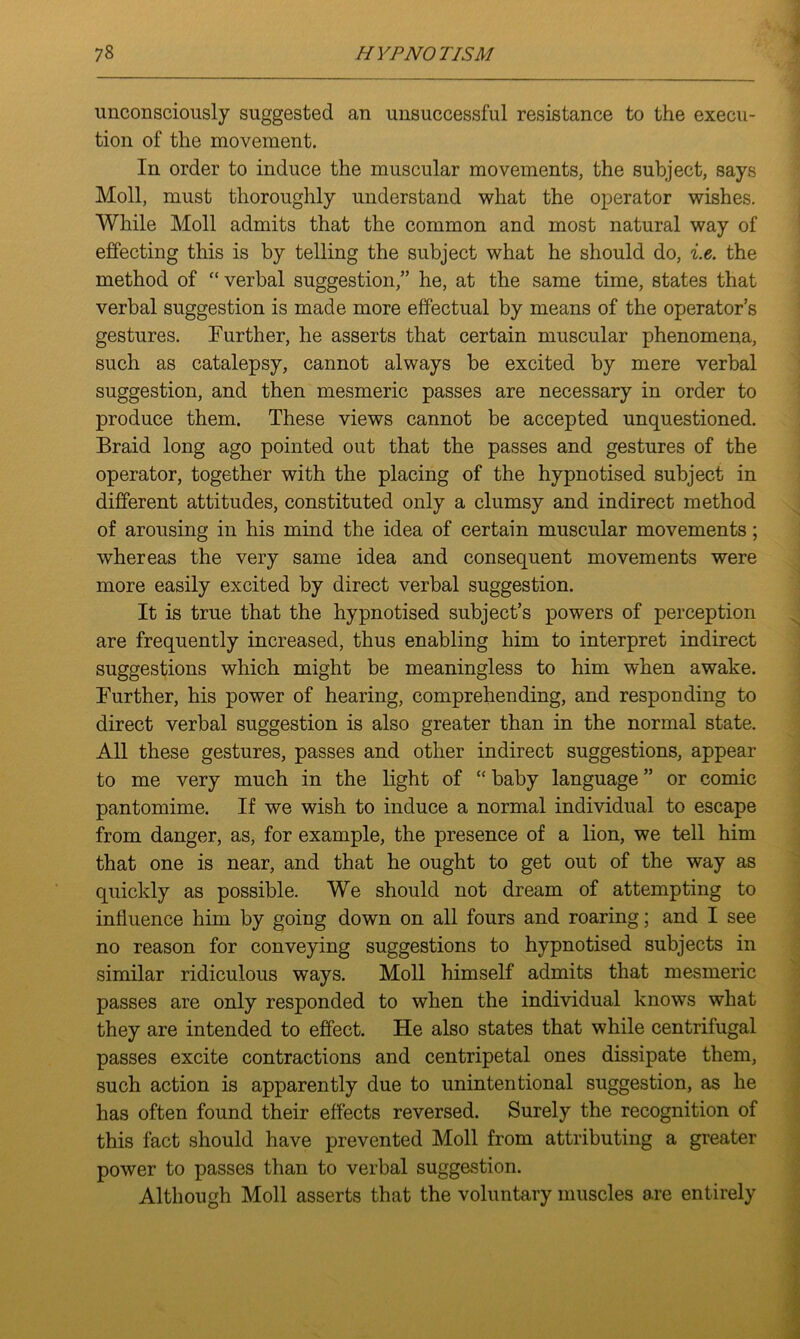 unconsciously suggested an unsuccessful resistance to the execu- tion of the movement. In order to induce the muscular movements, the subject, says Moll, must thoroughly understand what the operator wishes. While Moll admits that the common and most natural way of effecting this is by telling the subject what he should do, i.e. the method of “ verbal suggestion,” he, at the same time, states that verbal suggestion is made more effectual by means of the operator’s gestures. Further, he asserts that certain muscular phenomena, such as catalepsy, cannot always be excited by mere verbal suggestion, and then mesmeric passes are necessary in order to produce them. These views cannot be accepted unquestioned. Braid long ago pointed out that the passes and gestures of the operator, together with the placing of the hypnotised subject in different attitudes, constituted only a clumsy and indirect method of arousing in his mind the idea of certain muscular movements ; whereas the very same idea and consequent movements were more easily excited by direct verbal suggestion. It is true that the hypnotised subject’s powers of perception are frequently increased, thus enabling him to interpret indirect suggestions which might be meaningless to him when awake. Further, his power of hearing, comprehending, and responding to direct verbal suggestion is also greater than in the normal state. All these gestures, passes and other indirect suggestions, appear to me very much in the light of “ baby language ” or comic pantomime. If we wish to induce a normal individual to escape from danger, as, for example, the presence of a lion, we tell him that one is near, and that he ought to get out of the way as quickly as possible. We should not dream of attempting to influence him by going down on all fours and roaring; and I see no reason for conveying suggestions to hypnotised subjects in similar ridiculous ways. Moll himself admits that mesmeric passes are only responded to when the individual knows what they are intended to effect. He also states that while centrifugal passes excite contractions and centripetal ones dissipate them, such action is apparently due to unintentional suggestion, as he has often found their effects reversed. Surely the recognition of this fact should have prevented Moll from attributing a greater power to passes than to verbal suggestion. Although Moll asserts that the voluntary muscles are entirely