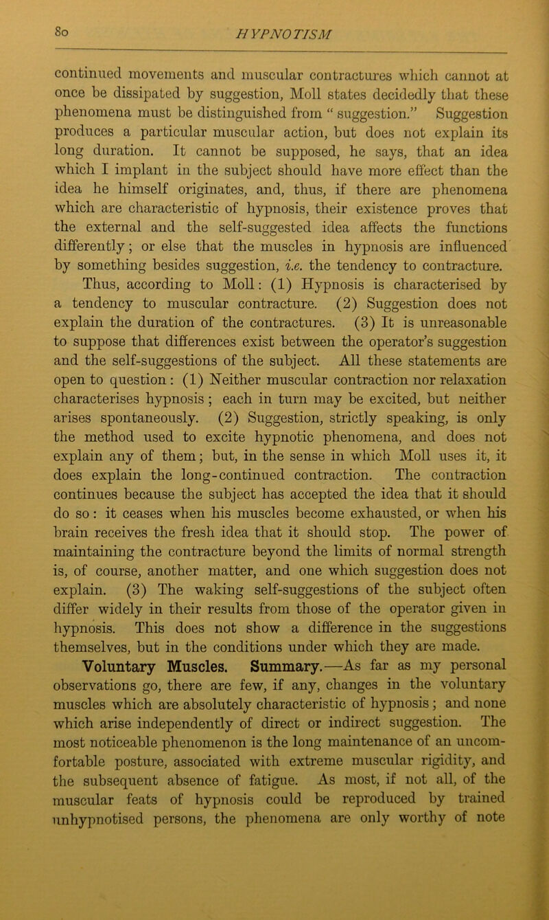 So continued movements and muscular contractures which cannot at once be dissipated by suggestion, Moll states decidedly that these phenomena must be distinguished from “ suggestion.” Suggestion produces a particular muscular action, but does not explain its long duration. It cannot be supposed, he says, that an idea which I implant in the subject should have more effect than the idea he himself originates, and, thus, if there are phenomena which are characteristic of hypnosis, their existence proves that the external and the self-suggested idea affects the functions differently; or else that the muscles in hypnosis are influenced by something besides suggestion, i.e. the tendency to contracture. Thus, according to Moll: (1) Hypnosis is characterised by a tendency to muscular contracture. (2) Suggestion does not explain the duration of the contractures. (3) It is unreasonable to suppose that differences exist between the operator’s suggestion and the self-suggestions of the subject. All these statements are open to question: (1) Neither muscular contraction nor relaxation characterises hypnosis ; each in turn may be excited, but neither arises spontaneously. (2) Suggestion, strictly speaking, is only the method used to excite hypnotic phenomena, and does not explain any of them; but, in the sense in which Moll uses it, it does explain the long-continued contraction. The contraction continues because the subject has accepted the idea that it should do so: it ceases when his muscles become exhausted, or when his brain receives the fresh idea that it should stop. The power of maintaining the contracture beyond the limits of normal strength is, of course, another matter, and one which suggestion does not explain. (3) The waking self-suggestions of the subject often differ widely in their results from those of the operator given in hypnosis. This does not show a difference in the suggestions themselves, but in the conditions under which they are made. Voluntary Muscles. Summary.—As far as my personal observations go, there are few, if any, changes in the voluntary muscles which are absolutely characteristic of hypnosis ; and none which arise independently of direct or indirect suggestion. The most noticeable phenomenon is the long maintenance of an uncom- fortable posture, associated with extreme muscular rigidity, and the subsequent absence of fatigue. As most, if not all, of the muscular feats of hypnosis could be reproduced by trained unhypnotised persons, the phenomena are only worthy of note