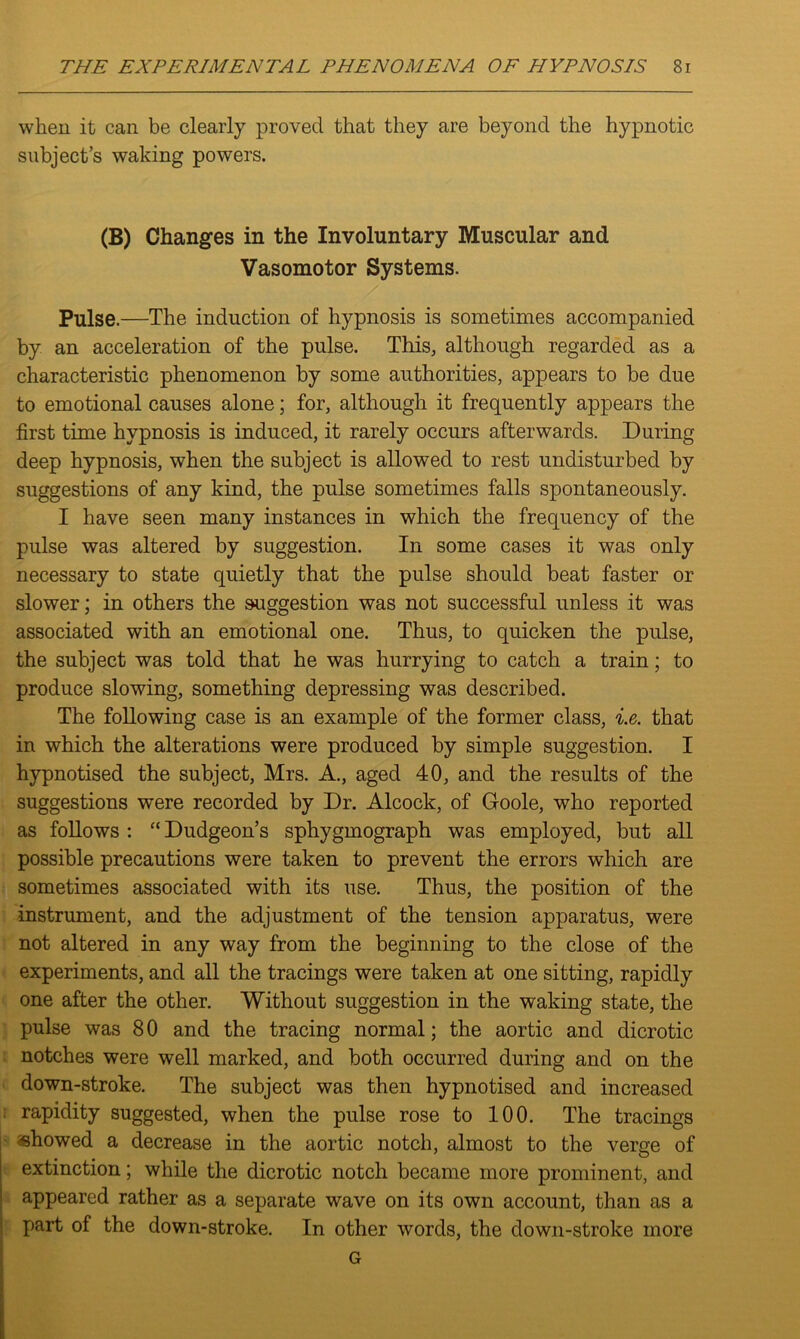 when it can be clearly proved that they are beyond the hypnotic subject’s waking powers. (B) Changes in the Involuntary Muscular and Vasomotor Systems. Pulse.—The induction of hypnosis is sometimes accompanied by an acceleration of the pulse. This, although regarded as a characteristic phenomenon by some authorities, appears to be due to emotional causes alone; for, although it frequently appears the first time hypnosis is induced, it rarely occurs afterwards. During deep hypnosis, when the subject is allowed to rest undisturbed by suggestions of any kind, the pulse sometimes falls spontaneously. I have seen many instances in which the frequency of the pulse was altered by suggestion. In some cases it was only necessary to state quietly that the pulse should beat faster or slower; in others the suggestion was not successful unless it was associated with an emotional one. Thus, to quicken the pulse, the subject was told that he was hurrying to catch a train; to produce slowing, something depressing was described. The following case is an example of the former class, i.e. that in which the alterations were produced by simple suggestion. I hypnotised the subject, Mrs. A., aged 40, and the results of the suggestions were recorded by Dr. Alcock, of Goole, who reported as follows : “ Dudgeon’s sphygmograph was employed, but all possible precautions were taken to prevent the errors which are sometimes associated with its use. Thus, the position of the instrument, and the adjustment of the tension apparatus, were not altered in any way from the beginning to the close of the experiments, and all the tracings were taken at one sitting, rapidly one after the other. Without suggestion in the waking state, the pulse was 80 and the tracing normal; the aortic and dicrotic notches were well marked, and both occurred during and on the down-stroke. The subject was then hypnotised and increased rapidity suggested, when the pulse rose to 100. The tracings showed a decrease in the aortic notch, almost to the verge of extinction; while the dicrotic notch became more prominent, and appeared rather as a separate wave on its own account, than as a part of the down-stroke. In other words, the down-stroke more G