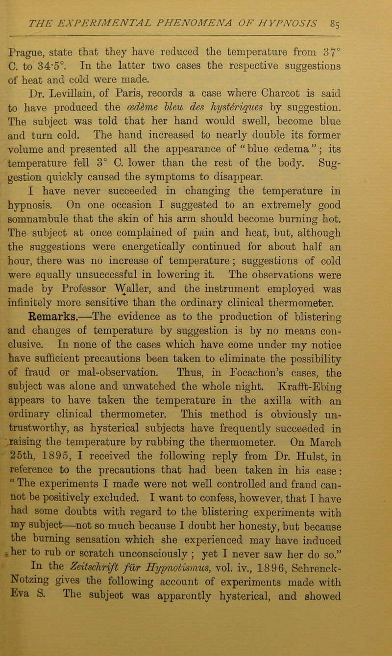 Prague, state that they have reduced the temperature from 37° C. to 34,5°. In the latter two cases the respective suggestions of heat and cold were made. Dr. Levillain, of Paris, records a case where Charcot is said to have produced the cedkme bleu des JiysUriques by suggestion. The subject was told that her hand would swell, become blue and turn cold. The hand increased to nearly double its former volume and presented all the appearance of “ blue oedema ”; its temperature fell 3° C. lower than the rest of the body. Sug- gestion quickly caused the symptoms to disappear. I have never succeeded in changing the temperature in hypnosis. On one occasion I suggested to an extremely good somnambule that the skin of his arm should become burning hot. The subject at once complained of pain and heat, but, although the suggestions were energetically continued for about half an hour, there was no increase of temperature; suggestions of cold were equally unsuccessful in lowering it. The observations were made by Professor Waller, and the instrument employed was infinitely more sensitive than the ordinary clinical thermometer. Remarks.—The evidence as to the production of blistering and changes of temperature by suggestion is by no means con- clusive. In none of the cases which have come under my notice have sufficient precautions been taken to eliminate the possibility of fraud or mal-observation. Thus, in Focachon’s cases, the subject was alone and unwatched the whole night. Krafft-Ebing appears to have taken the temperature in the axilla with an ordinary clinical thermometer. This method is obviously un- trustworthy, as hysterical subjects have frequently succeeded in raising the temperature by rubbing the thermometer. On March 25th, 1895, I received the following reply from Dr. Hulst, in reference to the precautions that had been taken in his case: “ The experiments I made were not well controlled and fraud can- not be positively excluded. I want to confess, however, that I have had some doubts with regard to the blistering experiments with my subject—not so much because I doubt her honesty, but because the burning sensation which she experienced may have induced - her to rub or scratch unconsciously ; yet I never saw her do so.” In the Zeitschrift fur Hypnotismus, vol. iv., 1896, Sclirenck- Notzing gives the following account of experiments made with Eva S. The subject was apparently hysterical, and showed