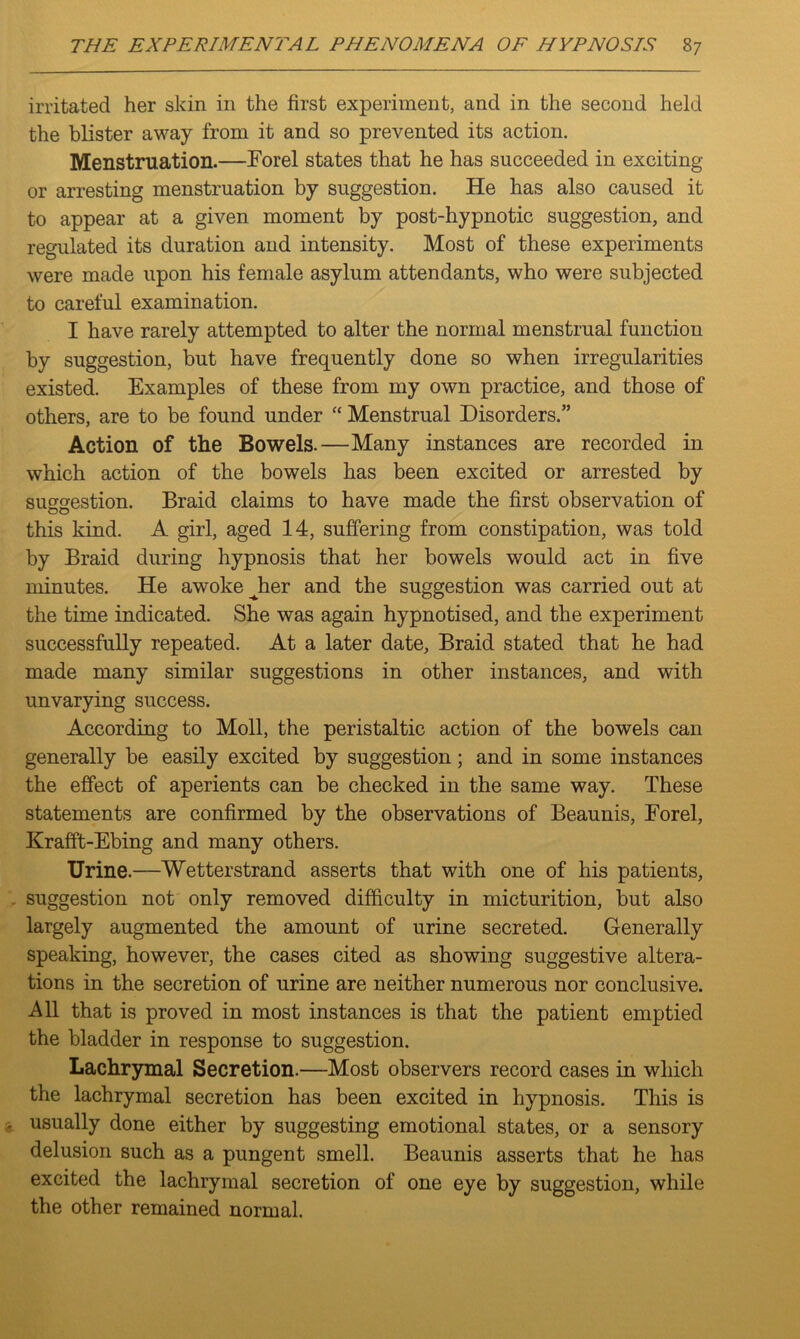 irritated her skin in the first experiment, and in the second held the blister away from it and so prevented its action. Menstruation.—Forel states that he has succeeded in exciting or arresting menstruation by suggestion. He has also caused it to appear at a given moment by post-hypnotic suggestion, and regulated its duration and intensity. Most of these experiments were made upon his female asylum attendants, who were subjected to careful examination. I have rarely attempted to alter the normal menstrual function by suggestion, but have frequently done so when irregularities existed. Examples of these from my own practice, and those of others, are to be found under “ Menstrual Disorders.” Action of the Bowels.—Many instances are recorded in which action of the bowels has been excited or arrested by suggestion. Braid claims to have made the first observation of this kind. A girl, aged 14, suffering from constipation, was told by Braid during hypnosis that her bowels would act in five minutes. He awoke ^her and the suggestion was carried out at the time indicated. She was again hypnotised, and the experiment successfully repeated. At a later date. Braid stated that he had made many similar suggestions in other instances, and with unvarying success. According to Moll, the peristaltic action of the bowels can generally be easily excited by suggestion; and in some instances the effect of aperients can be checked in the same way. These statements are confirmed by the observations of Beaunis, Eorel, Krafft-Ebing and many others. Urine.—Wetterstrand asserts that with one of his patients, suggestion not only removed difficulty in micturition, but also largely augmented the amount of urine secreted. Generally speaking, however, the cases cited as showing suggestive altera- tions in the secretion of urine are neither numerous nor conclusive. All that is proved in most instances is that the patient emptied the bladder in response to suggestion. Lachrymal Secretion.—Most observers record cases in which the lachrymal secretion has been excited in hypnosis. This is usually done either by suggesting emotional states, or a sensory delusion such as a pungent smell. Beaunis asserts that he has excited the lachrymal secretion of one eye by suggestion, while the other remained normal.