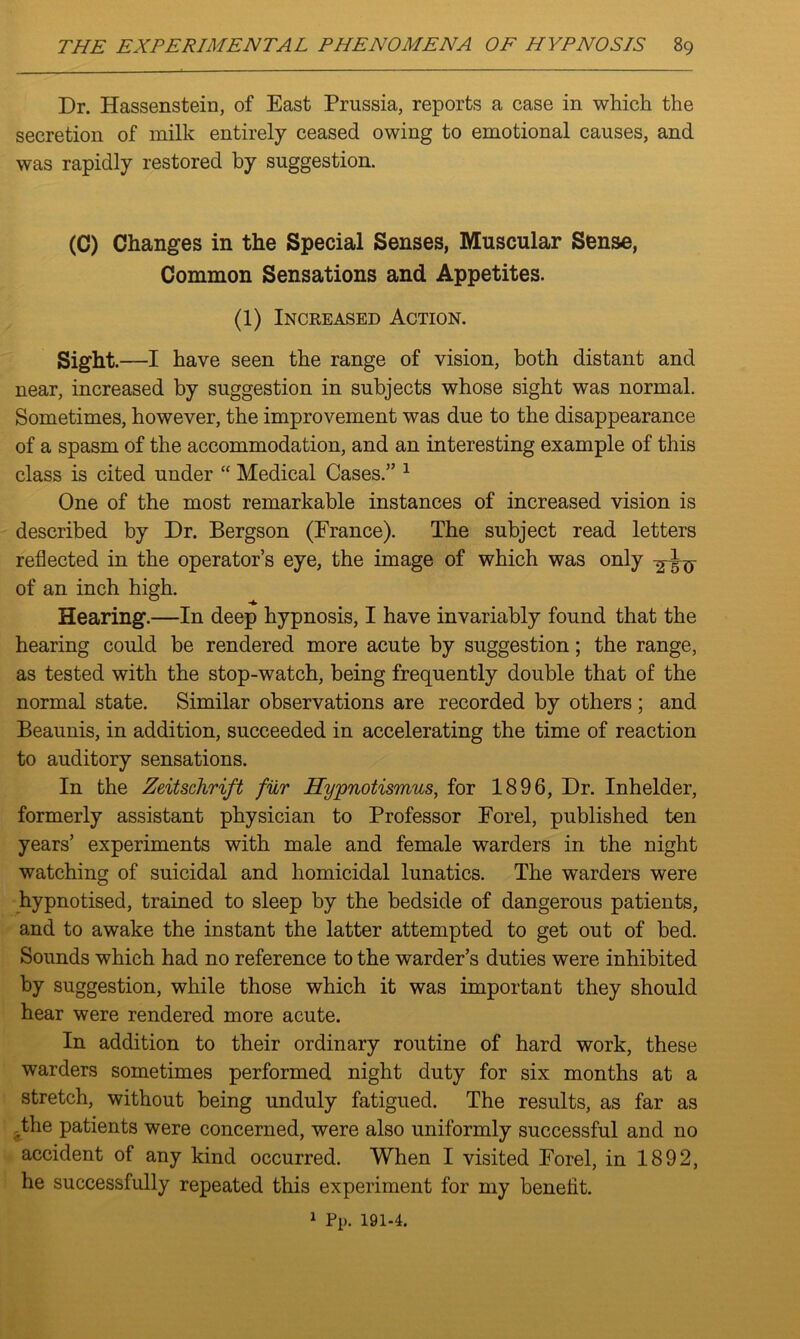 Dr. Hassenstein, of East Prussia, reports a case in which the secretion of milk entirely ceased owing to emotional causes, and was rapidly restored by suggestion. (C) Changes in the Special Senses, Muscular Sense, Common Sensations and Appetites. (1) Increased Action. Sight.—I have seen the range of vision, both distant and near, increased by suggestion in subjects whose sight was normal. Sometimes, however, the improvement was due to the disappearance of a spasm of the accommodation, and an interesting example of this class is cited under “ Medical Cases.” 1 One of the most remarkable instances of increased vision is described by Dr. Bergson (France). The subject read letters reflected in the operator’s eye, the image of which was only of an inch high. Hearing.—In deep hypnosis, I have invariably found that the hearing could be rendered more acute by suggestion; the range, as tested with the stop-watch, being frequently double that of the normal state. Similar observations are recorded by others ; and Beaunis, in addition, succeeded in accelerating the time of reaction to auditory sensations. In the Zeitschrift fur Hypnotismus, for 1896, Dr. Inhelder, formerly assistant physician to Professor Forel, published ten years’ experiments with male and female warders in the night watching of suicidal and homicidal lunatics. The warders were hypnotised, trained to sleep by the bedside of dangerous patients, and to awake the instant the latter attempted to get out of bed. Sounds which had no reference to the warder’s duties were inhibited by suggestion, while those which it was important they should hear were rendered more acute. In addition to their ordinary routine of hard work, these warders sometimes performed night duty for six months at a stretch, without being unduly fatigued. The results, as far as the patients were concerned, were also uniformly successful and no accident of any kind occurred. When I visited Forel, in 1892, he successfully repeated this experiment for my benefit. 1 Pp. 191-4.