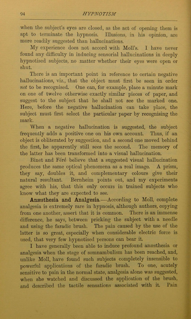 when the subject’s eyes are closed, as the act of opening them is apt to terminate the hypnosis. Illusions, in his opinion, are more readily suggested than hallucinations. My experience does not accord with Moll’s. I have never found any difficulty in inducing sensorial hallucinations in deeply hypnotised subjects, no matter whether their eyes were open or shut. There is an important point in reference to certain negative hallucinations, viz., that the object must first be seen in order not to be recognised. One can, for example, place a minute mark on one of twelve otherwise exactly similar pieces of paper, and suggest to the subject that he shall not see the marked one. Here, before the negative hallucination can take place, the subject must first select the particular paper by recognising the mark. When a negative hallucination is suggested, the subject frequently adds a positive one on his own account. Thus, if an object is obliterated by suggestion, and a second one moved behind the first, he apparently still sees the second. The memory of the latter has been transformed into a visual hallucination. Binet and Ferd believe that a suggested visual hallucination produces the same optical phenomena as a real image. A prism, they say, doubles it, and complementary colours give their natural resultant. Bernheim points out, and my experiments agree with his, that this only occurs in trained subjects who know what they are expected to see. Anaesthesia and Analgesia.—According to Moll, complete analgesia is extremely rare in hypnosis, although authors, copying from one another, assert that it is common. There is an immense difference, he says, between pricking the subject with a needle and using the faradic brush. The pain caused by the use of the latter is so great, especially when considerable electric force is used, that very few hypnotised persons can bear it. I have generally been able to induce profound anaesthesia or analgesia when the stage of somnambulism has been reached, and, unlike Moll, have found such subjects completely insensible to powerful applications of the faradic brush. To one, acutely sensitive to pain in the normal state, analgesia alone was suggested, when she watched and discussed the application of the brush, and described the tactile sensations associated with it. Pain