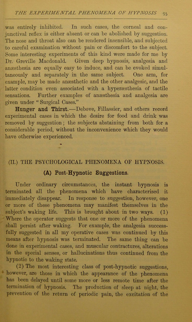 was entirely inhibited. In such cases, the corneal and con- junctival reflex is either absent or can be abolished by suggestion. The nose and throat also can be rendered insensible, and subjected to careful examination without pain or discomfort to the subject. Some interesting experiments of this kind were made for me by Dr. Greville Macdonald. Given deep hypnosis, analgesia and anaesthesia are equally easy to induce, and can be evoked simul- taneously and separately in the same subject. One arm, for example, may be made anaesthetic and the other analgesic, and the latter condition even associated with a hyperaesthesia of tactile sensations. Further examples of anaesthesia and analgesia are given under “ Surgical Cases.” Hunger and Thirst.—Debove, Fillassier, and others record experimental cases in which the desire for food and drink was removed by suggestion; the subjects abstaining from both for a considerable period, without the inconvenience which they would have otherwise experienced. (II.) THE PSYCHOLOGICAL PHENOMENA OF HYPNOSIS. (A) Post-Hypnotic Suggestions. Under ordinary circumstances, the instant hypnosis is terminated all the phenomena which have characterised it immediately disappear. In response to suggestion, however, one or more of these phenomena may manifest themselves in the subject’s waking life. This is brought about in two ways. (1) Where the operator suggests that one or more of the phenomena shall persist after waking. For example, the analgesia success- fully suggested in all my operative cases was continued by this means after hypnosis was terminated. The same thing can be done in experimental cases, and muscular contractures, alterations in the special senses, or hallucinations thus continued from the hypnotic to the waking state. (2) The most interesting class of post-hypnotic suggestions, however, are those in which the appearance of the phenomena has been delayed until some more or less remote time after the termination of hypnosis. The production of sleep at night, the prevention of the return of periodic pain, the excitation of the