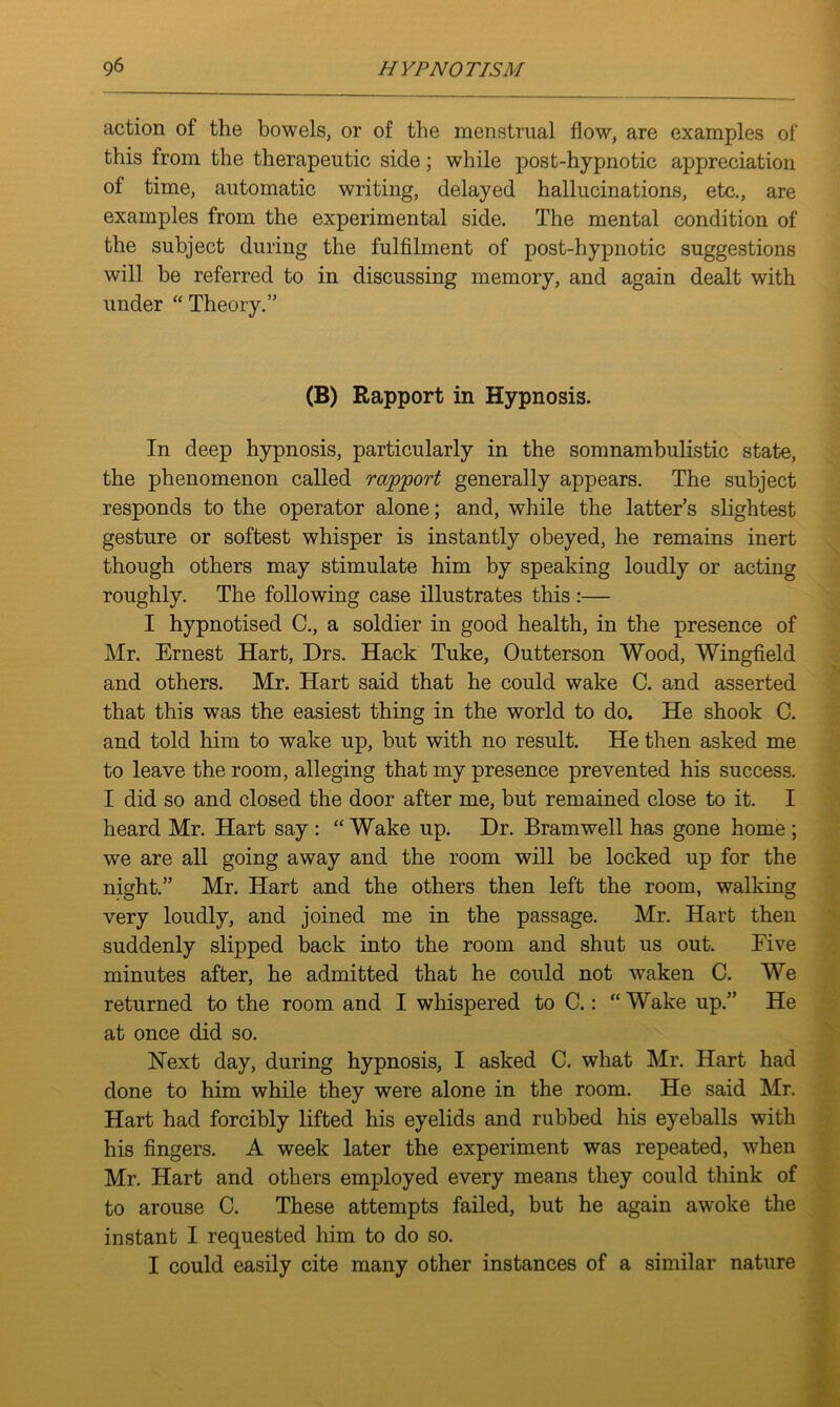 action of the bowels, or of the menstrual flow, are examples of this from the therapeutic side; while post-hypnotic appreciation of time, automatic writing, delayed hallucinations, etc., are examples from the experimental side. The mental condition of the subject during the fulfilment of post-hypnotic suggestions will be referred to in discussing memory, and again dealt with under “Theory.” (B) Rapport in Hypnosis. In deep hypnosis, particularly in the somnambulistic state, the phenomenon called rapport generally appears. The subject responds to the operator alone; and, while the latter’s slightest gesture or softest whisper is instantly obeyed, he remains inert though others may stimulate him by speaking loudly or acting roughly. The following case illustrates this :— I hypnotised C., a soldier in good health, in the presence of Mr. Ernest Hart, Drs. Hack Tuke, Outterson Wood, Wingfield and others. Mr. Hart said that he could wake C. and asserted that this was the easiest thing in the world to do. He shook C. and told him to wake up, but with no result. He then asked me to leave the room, alleging that my presence prevented his success. I did so and closed the door after me, but remained close to it. I heard Mr. Hart say : “ Wake up. Dr. Bramwell has gone home ; we are all going away and the room will be locked up for the night.” Mr. Hart and the others then left the room, walking very loudly, and joined me in the passage. Mr. Hart then suddenly slipped back into the room and shut us out. Five minutes after, he admitted that he could not waken C. We returned to the room and I whispered to C.: “ Wake up.” He at once did so. Next day, during hypnosis, I asked C. what Mr. Hart had done to him while they were alone in the room. He said Mr. Hart had forcibly lifted his eyelids and rubbed his eyeballs with his fingers. A week later the experiment was repeated, when Mr. Hart and others employed every means they could think of to arouse C. These attempts failed, but he again awoke the instant I requested him to do so. I could easily cite many other instances of a similar nature